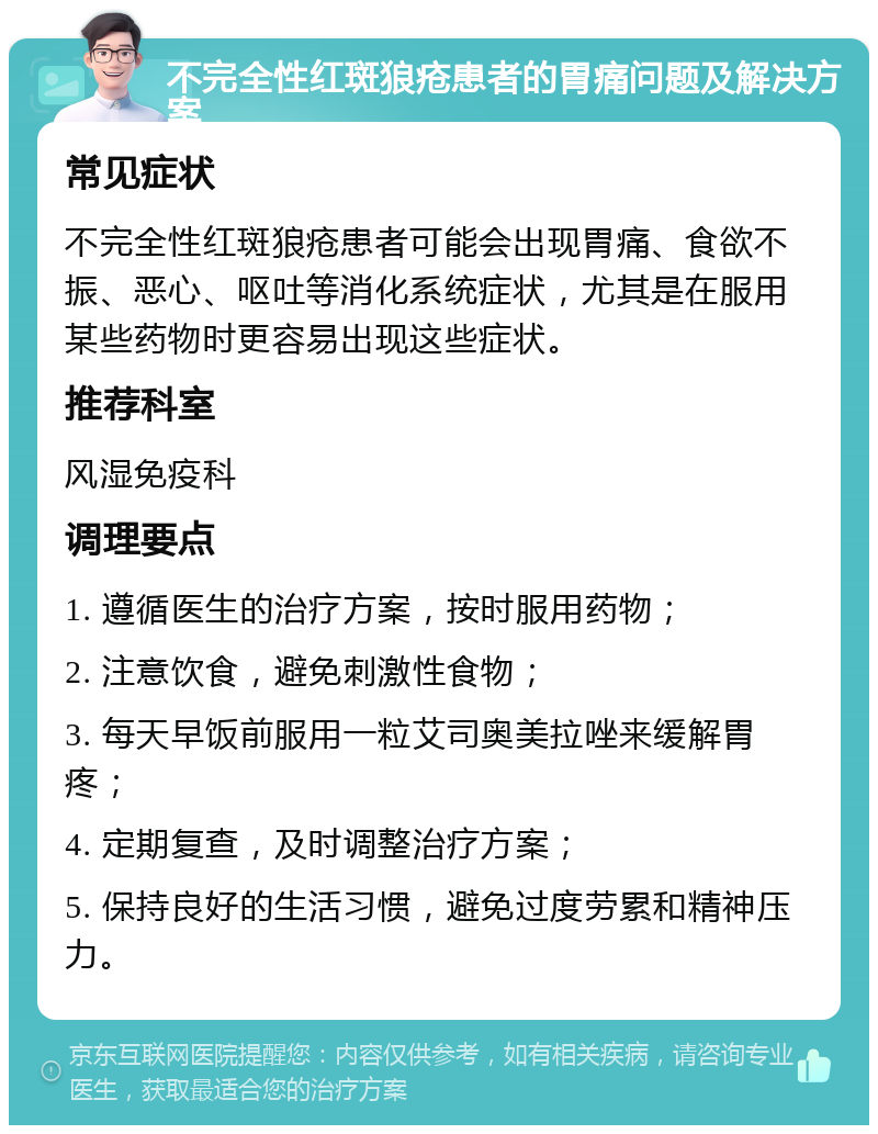 不完全性红斑狼疮患者的胃痛问题及解决方案 常见症状 不完全性红斑狼疮患者可能会出现胃痛、食欲不振、恶心、呕吐等消化系统症状，尤其是在服用某些药物时更容易出现这些症状。 推荐科室 风湿免疫科 调理要点 1. 遵循医生的治疗方案，按时服用药物； 2. 注意饮食，避免刺激性食物； 3. 每天早饭前服用一粒艾司奥美拉唑来缓解胃疼； 4. 定期复查，及时调整治疗方案； 5. 保持良好的生活习惯，避免过度劳累和精神压力。