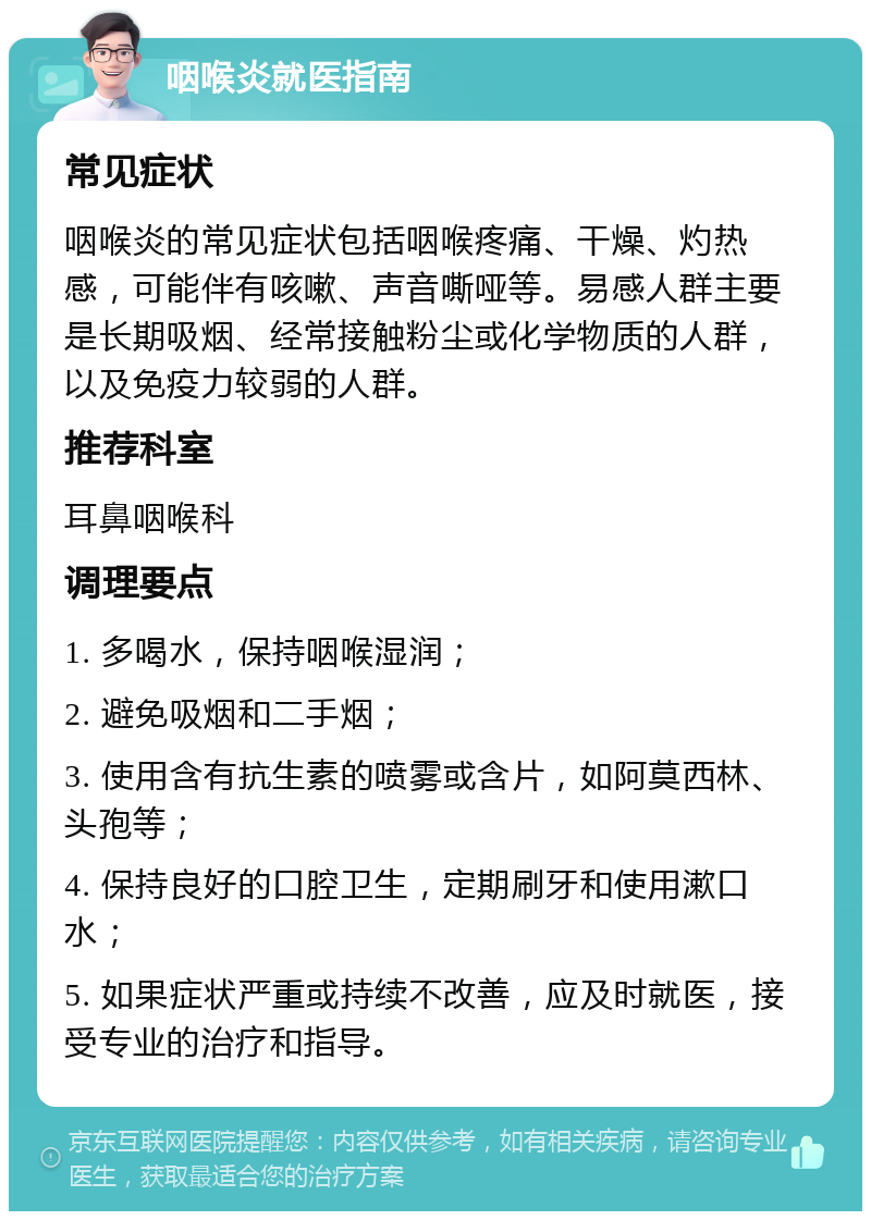 咽喉炎就医指南 常见症状 咽喉炎的常见症状包括咽喉疼痛、干燥、灼热感，可能伴有咳嗽、声音嘶哑等。易感人群主要是长期吸烟、经常接触粉尘或化学物质的人群，以及免疫力较弱的人群。 推荐科室 耳鼻咽喉科 调理要点 1. 多喝水，保持咽喉湿润； 2. 避免吸烟和二手烟； 3. 使用含有抗生素的喷雾或含片，如阿莫西林、头孢等； 4. 保持良好的口腔卫生，定期刷牙和使用漱口水； 5. 如果症状严重或持续不改善，应及时就医，接受专业的治疗和指导。