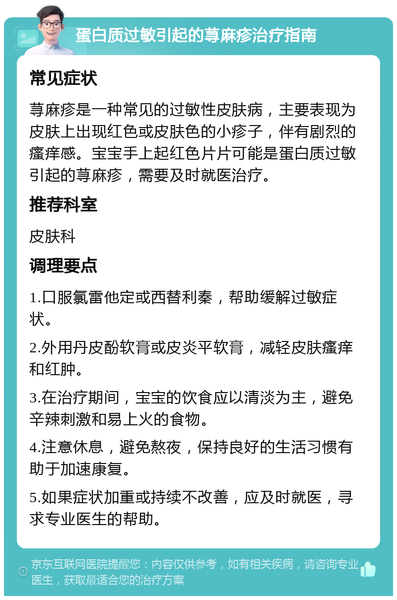 蛋白质过敏引起的荨麻疹治疗指南 常见症状 荨麻疹是一种常见的过敏性皮肤病，主要表现为皮肤上出现红色或皮肤色的小疹子，伴有剧烈的瘙痒感。宝宝手上起红色片片可能是蛋白质过敏引起的荨麻疹，需要及时就医治疗。 推荐科室 皮肤科 调理要点 1.口服氯雷他定或西替利秦，帮助缓解过敏症状。 2.外用丹皮酚软膏或皮炎平软膏，减轻皮肤瘙痒和红肿。 3.在治疗期间，宝宝的饮食应以清淡为主，避免辛辣刺激和易上火的食物。 4.注意休息，避免熬夜，保持良好的生活习惯有助于加速康复。 5.如果症状加重或持续不改善，应及时就医，寻求专业医生的帮助。