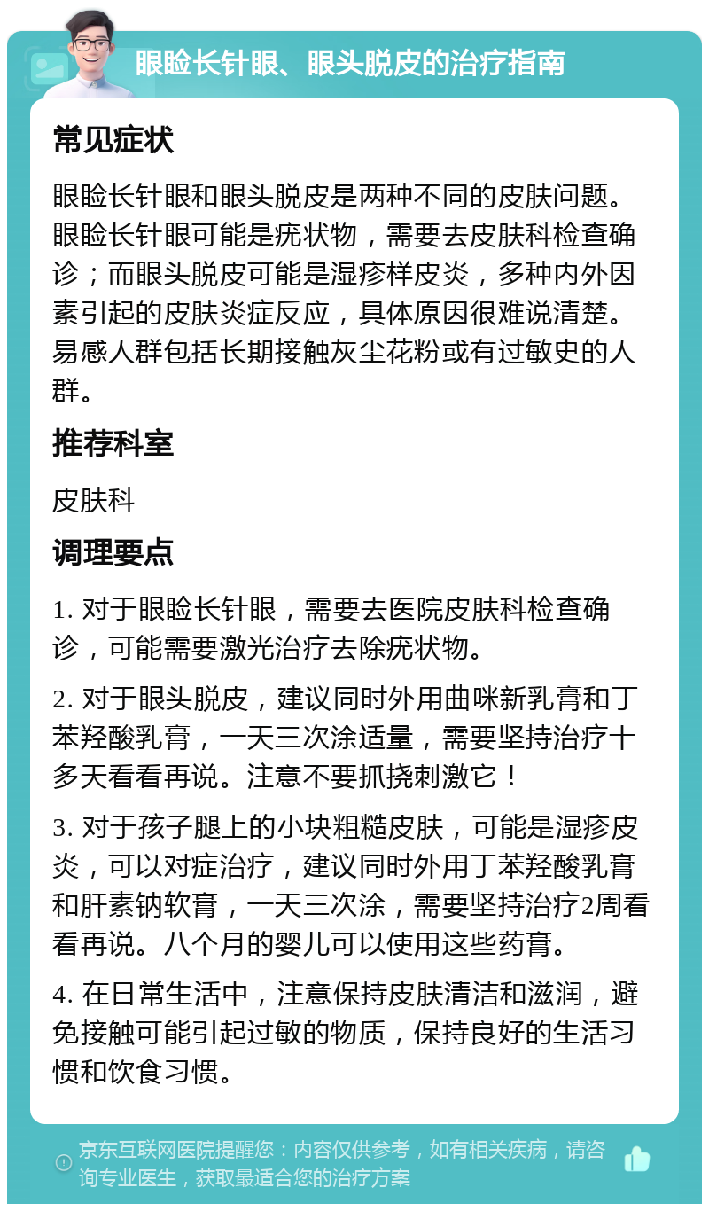 眼睑长针眼、眼头脱皮的治疗指南 常见症状 眼睑长针眼和眼头脱皮是两种不同的皮肤问题。眼睑长针眼可能是疣状物，需要去皮肤科检查确诊；而眼头脱皮可能是湿疹样皮炎，多种内外因素引起的皮肤炎症反应，具体原因很难说清楚。易感人群包括长期接触灰尘花粉或有过敏史的人群。 推荐科室 皮肤科 调理要点 1. 对于眼睑长针眼，需要去医院皮肤科检查确诊，可能需要激光治疗去除疣状物。 2. 对于眼头脱皮，建议同时外用曲咪新乳膏和丁苯羟酸乳膏，一天三次涂适量，需要坚持治疗十多天看看再说。注意不要抓挠刺激它！ 3. 对于孩子腿上的小块粗糙皮肤，可能是湿疹皮炎，可以对症治疗，建议同时外用丁苯羟酸乳膏和肝素钠软膏，一天三次涂，需要坚持治疗2周看看再说。八个月的婴儿可以使用这些药膏。 4. 在日常生活中，注意保持皮肤清洁和滋润，避免接触可能引起过敏的物质，保持良好的生活习惯和饮食习惯。