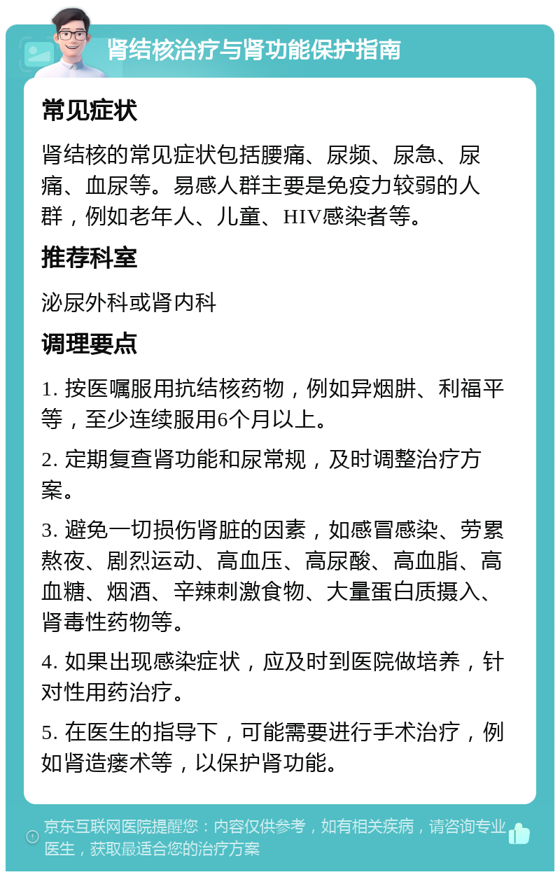 肾结核治疗与肾功能保护指南 常见症状 肾结核的常见症状包括腰痛、尿频、尿急、尿痛、血尿等。易感人群主要是免疫力较弱的人群，例如老年人、儿童、HIV感染者等。 推荐科室 泌尿外科或肾内科 调理要点 1. 按医嘱服用抗结核药物，例如异烟肼、利福平等，至少连续服用6个月以上。 2. 定期复查肾功能和尿常规，及时调整治疗方案。 3. 避免一切损伤肾脏的因素，如感冒感染、劳累熬夜、剧烈运动、高血压、高尿酸、高血脂、高血糖、烟酒、辛辣刺激食物、大量蛋白质摄入、肾毒性药物等。 4. 如果出现感染症状，应及时到医院做培养，针对性用药治疗。 5. 在医生的指导下，可能需要进行手术治疗，例如肾造瘘术等，以保护肾功能。