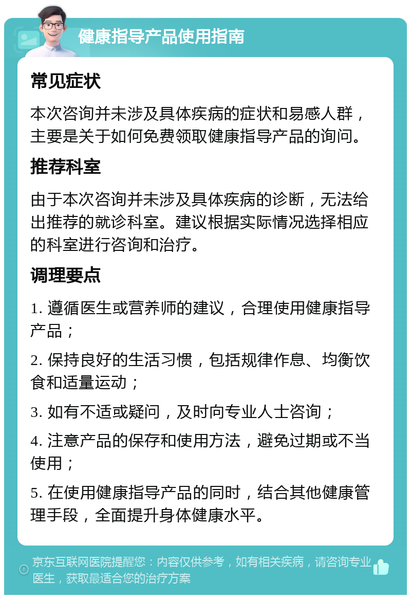 健康指导产品使用指南 常见症状 本次咨询并未涉及具体疾病的症状和易感人群，主要是关于如何免费领取健康指导产品的询问。 推荐科室 由于本次咨询并未涉及具体疾病的诊断，无法给出推荐的就诊科室。建议根据实际情况选择相应的科室进行咨询和治疗。 调理要点 1. 遵循医生或营养师的建议，合理使用健康指导产品； 2. 保持良好的生活习惯，包括规律作息、均衡饮食和适量运动； 3. 如有不适或疑问，及时向专业人士咨询； 4. 注意产品的保存和使用方法，避免过期或不当使用； 5. 在使用健康指导产品的同时，结合其他健康管理手段，全面提升身体健康水平。