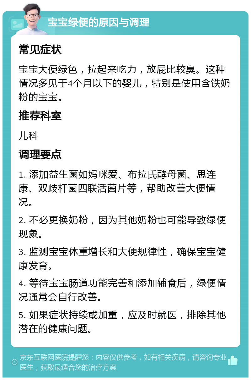 宝宝绿便的原因与调理 常见症状 宝宝大便绿色，拉起来吃力，放屁比较臭。这种情况多见于4个月以下的婴儿，特别是使用含铁奶粉的宝宝。 推荐科室 儿科 调理要点 1. 添加益生菌如妈咪爱、布拉氏酵母菌、思连康、双歧杆菌四联活菌片等，帮助改善大便情况。 2. 不必更换奶粉，因为其他奶粉也可能导致绿便现象。 3. 监测宝宝体重增长和大便规律性，确保宝宝健康发育。 4. 等待宝宝肠道功能完善和添加辅食后，绿便情况通常会自行改善。 5. 如果症状持续或加重，应及时就医，排除其他潜在的健康问题。