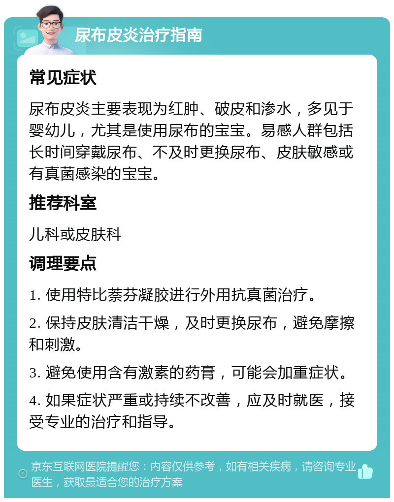 尿布皮炎治疗指南 常见症状 尿布皮炎主要表现为红肿、破皮和渗水，多见于婴幼儿，尤其是使用尿布的宝宝。易感人群包括长时间穿戴尿布、不及时更换尿布、皮肤敏感或有真菌感染的宝宝。 推荐科室 儿科或皮肤科 调理要点 1. 使用特比萘芬凝胶进行外用抗真菌治疗。 2. 保持皮肤清洁干燥，及时更换尿布，避免摩擦和刺激。 3. 避免使用含有激素的药膏，可能会加重症状。 4. 如果症状严重或持续不改善，应及时就医，接受专业的治疗和指导。