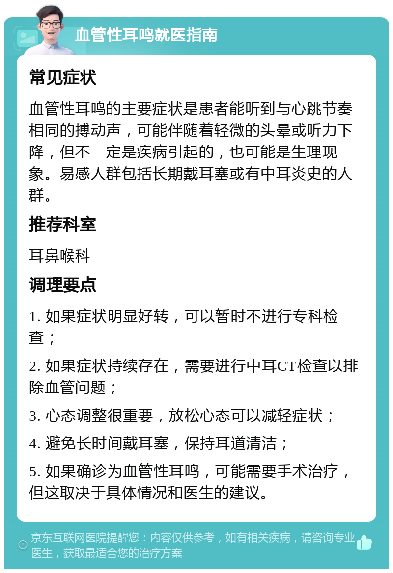 血管性耳鸣就医指南 常见症状 血管性耳鸣的主要症状是患者能听到与心跳节奏相同的搏动声，可能伴随着轻微的头晕或听力下降，但不一定是疾病引起的，也可能是生理现象。易感人群包括长期戴耳塞或有中耳炎史的人群。 推荐科室 耳鼻喉科 调理要点 1. 如果症状明显好转，可以暂时不进行专科检查； 2. 如果症状持续存在，需要进行中耳CT检查以排除血管问题； 3. 心态调整很重要，放松心态可以减轻症状； 4. 避免长时间戴耳塞，保持耳道清洁； 5. 如果确诊为血管性耳鸣，可能需要手术治疗，但这取决于具体情况和医生的建议。