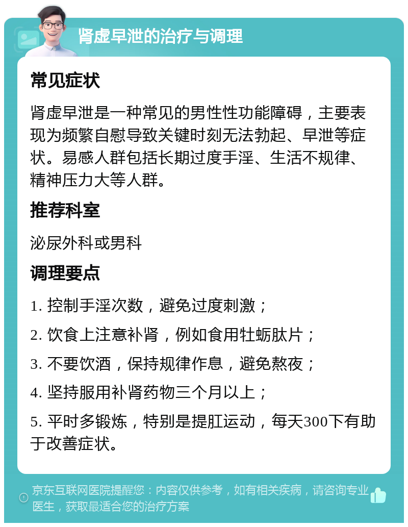 肾虚早泄的治疗与调理 常见症状 肾虚早泄是一种常见的男性性功能障碍，主要表现为频繁自慰导致关键时刻无法勃起、早泄等症状。易感人群包括长期过度手淫、生活不规律、精神压力大等人群。 推荐科室 泌尿外科或男科 调理要点 1. 控制手淫次数，避免过度刺激； 2. 饮食上注意补肾，例如食用牡蛎肽片； 3. 不要饮酒，保持规律作息，避免熬夜； 4. 坚持服用补肾药物三个月以上； 5. 平时多锻炼，特别是提肛运动，每天300下有助于改善症状。