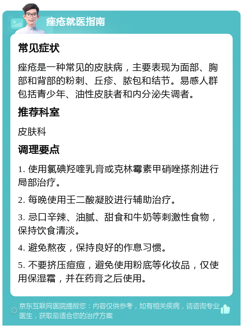 痤疮就医指南 常见症状 痤疮是一种常见的皮肤病，主要表现为面部、胸部和背部的粉刺、丘疹、脓包和结节。易感人群包括青少年、油性皮肤者和内分泌失调者。 推荐科室 皮肤科 调理要点 1. 使用氯碘羟喹乳膏或克林霉素甲硝唑搽剂进行局部治疗。 2. 每晚使用壬二酸凝胶进行辅助治疗。 3. 忌口辛辣、油腻、甜食和牛奶等刺激性食物，保持饮食清淡。 4. 避免熬夜，保持良好的作息习惯。 5. 不要挤压痘痘，避免使用粉底等化妆品，仅使用保湿霜，并在药膏之后使用。