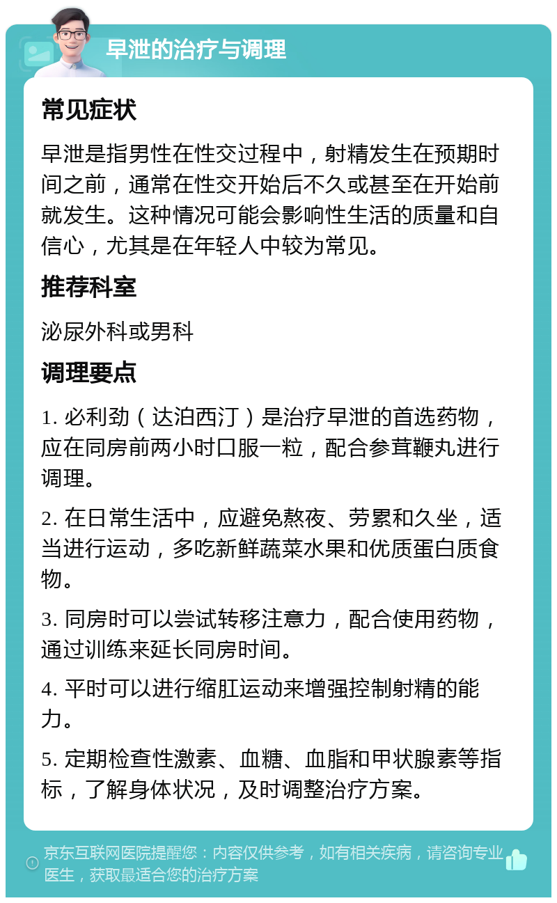 早泄的治疗与调理 常见症状 早泄是指男性在性交过程中，射精发生在预期时间之前，通常在性交开始后不久或甚至在开始前就发生。这种情况可能会影响性生活的质量和自信心，尤其是在年轻人中较为常见。 推荐科室 泌尿外科或男科 调理要点 1. 必利劲（达泊西汀）是治疗早泄的首选药物，应在同房前两小时口服一粒，配合参茸鞭丸进行调理。 2. 在日常生活中，应避免熬夜、劳累和久坐，适当进行运动，多吃新鲜蔬菜水果和优质蛋白质食物。 3. 同房时可以尝试转移注意力，配合使用药物，通过训练来延长同房时间。 4. 平时可以进行缩肛运动来增强控制射精的能力。 5. 定期检查性激素、血糖、血脂和甲状腺素等指标，了解身体状况，及时调整治疗方案。