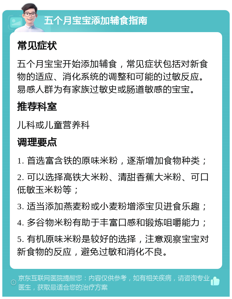 五个月宝宝添加辅食指南 常见症状 五个月宝宝开始添加辅食，常见症状包括对新食物的适应、消化系统的调整和可能的过敏反应。易感人群为有家族过敏史或肠道敏感的宝宝。 推荐科室 儿科或儿童营养科 调理要点 1. 首选富含铁的原味米粉，逐渐增加食物种类； 2. 可以选择高铁大米粉、清甜香蕉大米粉、可口低敏玉米粉等； 3. 适当添加燕麦粉或小麦粉增添宝贝进食乐趣； 4. 多谷物米粉有助于丰富口感和锻炼咀嚼能力； 5. 有机原味米粉是较好的选择，注意观察宝宝对新食物的反应，避免过敏和消化不良。