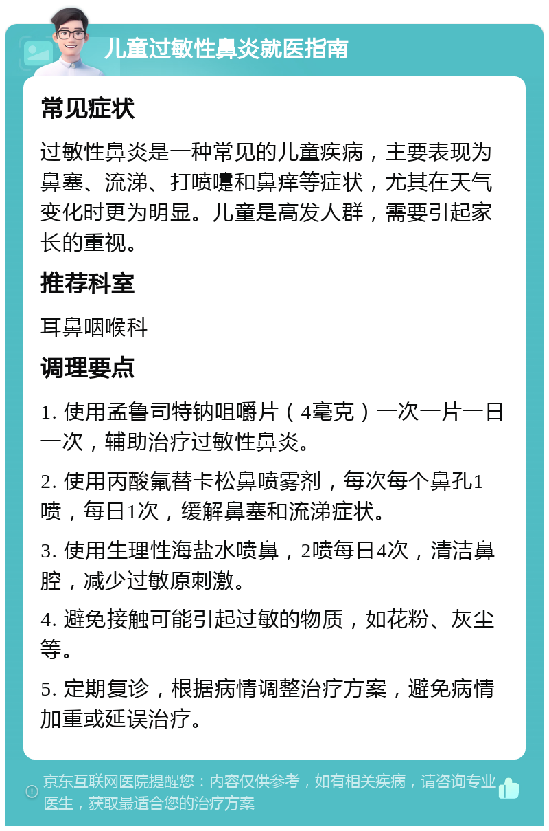 儿童过敏性鼻炎就医指南 常见症状 过敏性鼻炎是一种常见的儿童疾病，主要表现为鼻塞、流涕、打喷嚏和鼻痒等症状，尤其在天气变化时更为明显。儿童是高发人群，需要引起家长的重视。 推荐科室 耳鼻咽喉科 调理要点 1. 使用孟鲁司特钠咀嚼片（4毫克）一次一片一日一次，辅助治疗过敏性鼻炎。 2. 使用丙酸氟替卡松鼻喷雾剂，每次每个鼻孔1喷，每日1次，缓解鼻塞和流涕症状。 3. 使用生理性海盐水喷鼻，2喷每日4次，清洁鼻腔，减少过敏原刺激。 4. 避免接触可能引起过敏的物质，如花粉、灰尘等。 5. 定期复诊，根据病情调整治疗方案，避免病情加重或延误治疗。