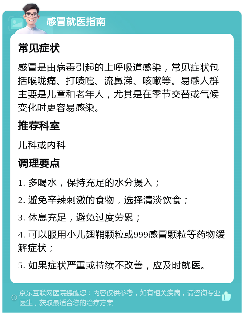 感冒就医指南 常见症状 感冒是由病毒引起的上呼吸道感染，常见症状包括喉咙痛、打喷嚏、流鼻涕、咳嗽等。易感人群主要是儿童和老年人，尤其是在季节交替或气候变化时更容易感染。 推荐科室 儿科或内科 调理要点 1. 多喝水，保持充足的水分摄入； 2. 避免辛辣刺激的食物，选择清淡饮食； 3. 休息充足，避免过度劳累； 4. 可以服用小儿翅鞘颗粒或999感冒颗粒等药物缓解症状； 5. 如果症状严重或持续不改善，应及时就医。