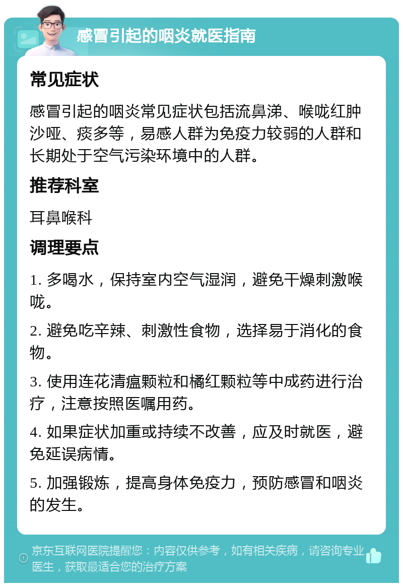 感冒引起的咽炎就医指南 常见症状 感冒引起的咽炎常见症状包括流鼻涕、喉咙红肿沙哑、痰多等，易感人群为免疫力较弱的人群和长期处于空气污染环境中的人群。 推荐科室 耳鼻喉科 调理要点 1. 多喝水，保持室内空气湿润，避免干燥刺激喉咙。 2. 避免吃辛辣、刺激性食物，选择易于消化的食物。 3. 使用连花清瘟颗粒和橘红颗粒等中成药进行治疗，注意按照医嘱用药。 4. 如果症状加重或持续不改善，应及时就医，避免延误病情。 5. 加强锻炼，提高身体免疫力，预防感冒和咽炎的发生。