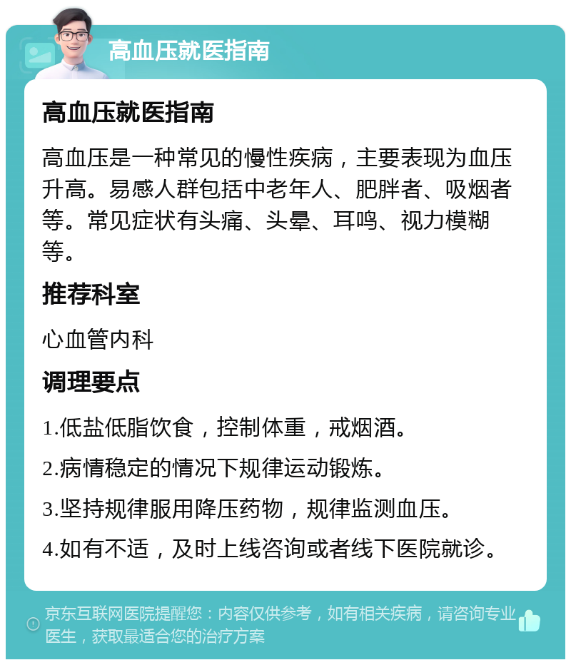 高血压就医指南 高血压就医指南 高血压是一种常见的慢性疾病，主要表现为血压升高。易感人群包括中老年人、肥胖者、吸烟者等。常见症状有头痛、头晕、耳鸣、视力模糊等。 推荐科室 心血管内科 调理要点 1.低盐低脂饮食，控制体重，戒烟酒。 2.病情稳定的情况下规律运动锻炼。 3.坚持规律服用降压药物，规律监测血压。 4.如有不适，及时上线咨询或者线下医院就诊。