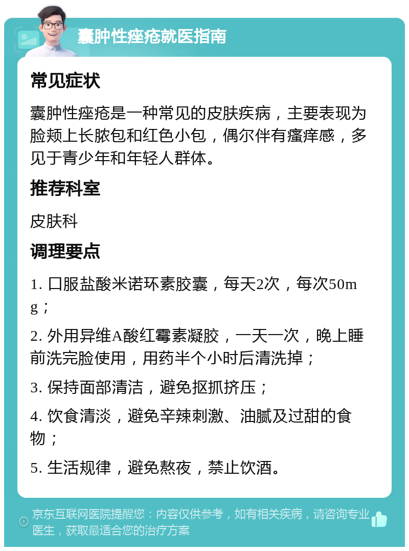 囊肿性痤疮就医指南 常见症状 囊肿性痤疮是一种常见的皮肤疾病，主要表现为脸颊上长脓包和红色小包，偶尔伴有瘙痒感，多见于青少年和年轻人群体。 推荐科室 皮肤科 调理要点 1. 口服盐酸米诺环素胶囊，每天2次，每次50mg； 2. 外用异维A酸红霉素凝胶，一天一次，晚上睡前洗完脸使用，用药半个小时后清洗掉； 3. 保持面部清洁，避免抠抓挤压； 4. 饮食清淡，避免辛辣刺激、油腻及过甜的食物； 5. 生活规律，避免熬夜，禁止饮酒。