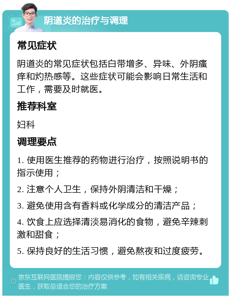 阴道炎的治疗与调理 常见症状 阴道炎的常见症状包括白带增多、异味、外阴瘙痒和灼热感等。这些症状可能会影响日常生活和工作，需要及时就医。 推荐科室 妇科 调理要点 1. 使用医生推荐的药物进行治疗，按照说明书的指示使用； 2. 注意个人卫生，保持外阴清洁和干燥； 3. 避免使用含有香料或化学成分的清洁产品； 4. 饮食上应选择清淡易消化的食物，避免辛辣刺激和甜食； 5. 保持良好的生活习惯，避免熬夜和过度疲劳。