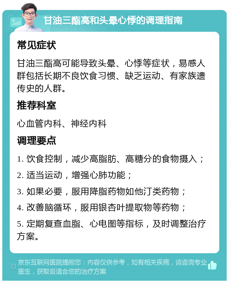 甘油三酯高和头晕心悸的调理指南 常见症状 甘油三酯高可能导致头晕、心悸等症状，易感人群包括长期不良饮食习惯、缺乏运动、有家族遗传史的人群。 推荐科室 心血管内科、神经内科 调理要点 1. 饮食控制，减少高脂肪、高糖分的食物摄入； 2. 适当运动，增强心肺功能； 3. 如果必要，服用降脂药物如他汀类药物； 4. 改善脑循环，服用银杏叶提取物等药物； 5. 定期复查血脂、心电图等指标，及时调整治疗方案。