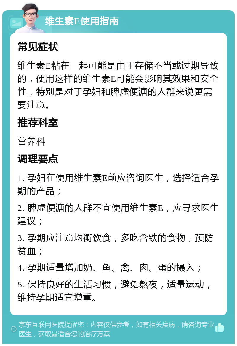 维生素E使用指南 常见症状 维生素E粘在一起可能是由于存储不当或过期导致的，使用这样的维生素E可能会影响其效果和安全性，特别是对于孕妇和脾虚便溏的人群来说更需要注意。 推荐科室 营养科 调理要点 1. 孕妇在使用维生素E前应咨询医生，选择适合孕期的产品； 2. 脾虚便溏的人群不宜使用维生素E，应寻求医生建议； 3. 孕期应注意均衡饮食，多吃含铁的食物，预防贫血； 4. 孕期适量增加奶、鱼、禽、肉、蛋的摄入； 5. 保持良好的生活习惯，避免熬夜，适量运动，维持孕期适宜增重。