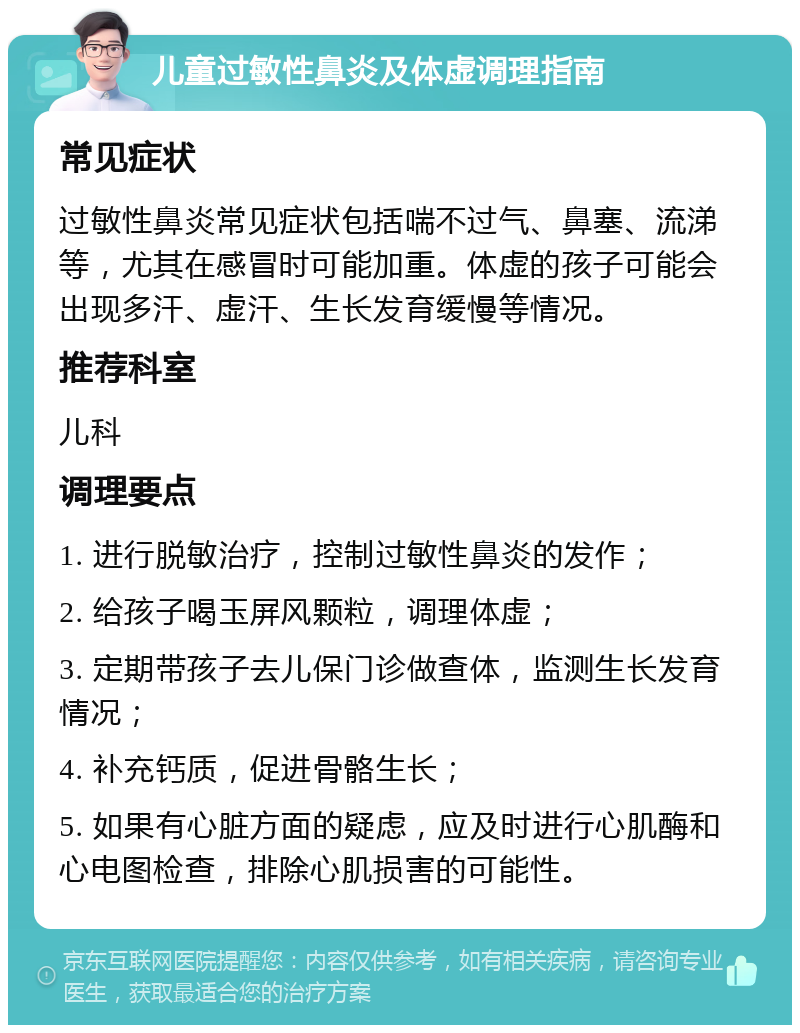 儿童过敏性鼻炎及体虚调理指南 常见症状 过敏性鼻炎常见症状包括喘不过气、鼻塞、流涕等，尤其在感冒时可能加重。体虚的孩子可能会出现多汗、虚汗、生长发育缓慢等情况。 推荐科室 儿科 调理要点 1. 进行脱敏治疗，控制过敏性鼻炎的发作； 2. 给孩子喝玉屏风颗粒，调理体虚； 3. 定期带孩子去儿保门诊做查体，监测生长发育情况； 4. 补充钙质，促进骨骼生长； 5. 如果有心脏方面的疑虑，应及时进行心肌酶和心电图检查，排除心肌损害的可能性。