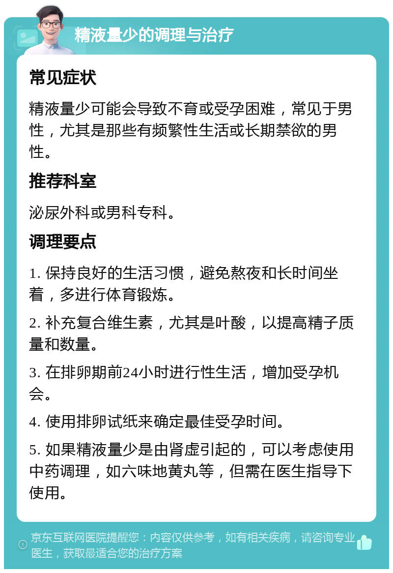 精液量少的调理与治疗 常见症状 精液量少可能会导致不育或受孕困难，常见于男性，尤其是那些有频繁性生活或长期禁欲的男性。 推荐科室 泌尿外科或男科专科。 调理要点 1. 保持良好的生活习惯，避免熬夜和长时间坐着，多进行体育锻炼。 2. 补充复合维生素，尤其是叶酸，以提高精子质量和数量。 3. 在排卵期前24小时进行性生活，增加受孕机会。 4. 使用排卵试纸来确定最佳受孕时间。 5. 如果精液量少是由肾虚引起的，可以考虑使用中药调理，如六味地黄丸等，但需在医生指导下使用。