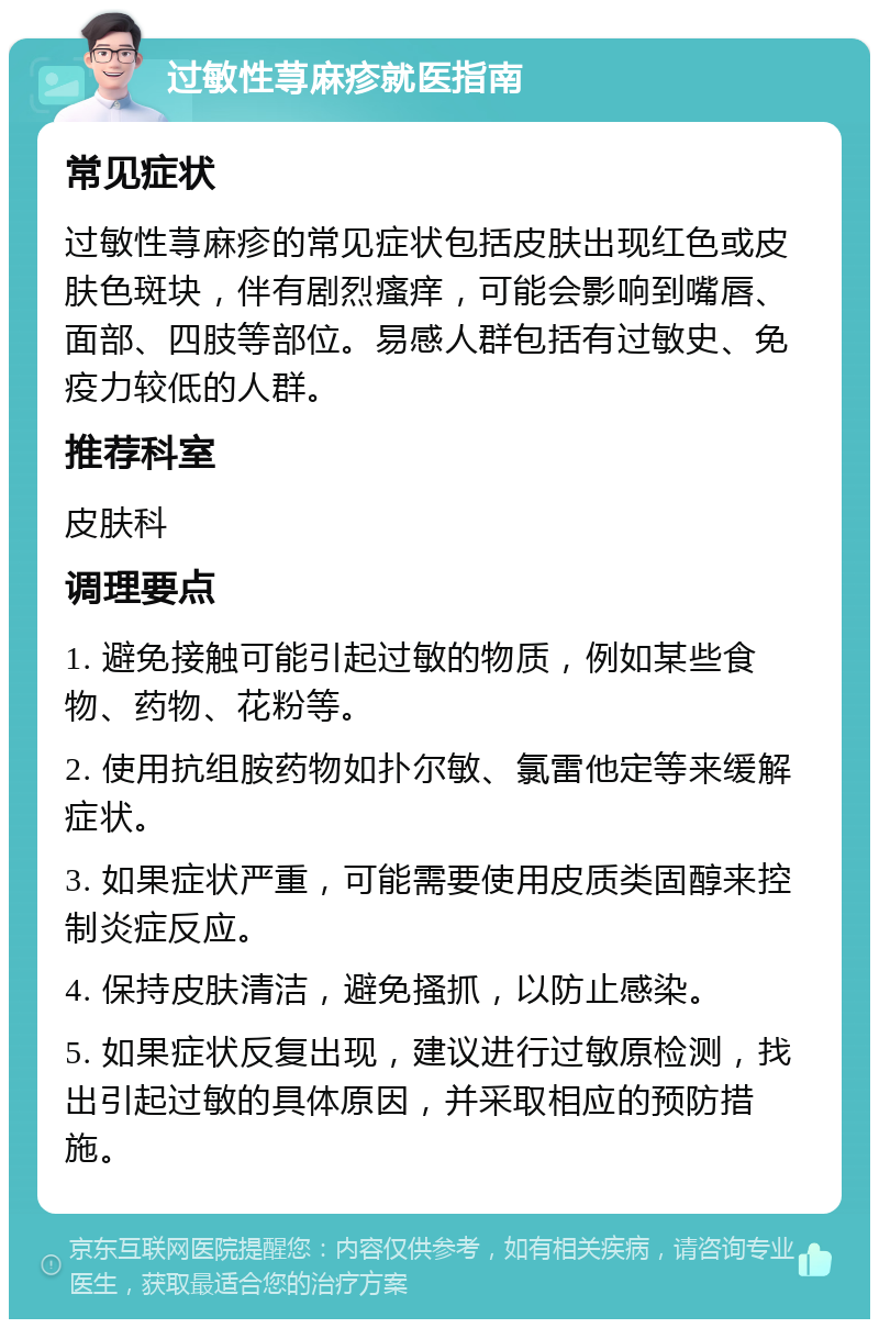 过敏性荨麻疹就医指南 常见症状 过敏性荨麻疹的常见症状包括皮肤出现红色或皮肤色斑块，伴有剧烈瘙痒，可能会影响到嘴唇、面部、四肢等部位。易感人群包括有过敏史、免疫力较低的人群。 推荐科室 皮肤科 调理要点 1. 避免接触可能引起过敏的物质，例如某些食物、药物、花粉等。 2. 使用抗组胺药物如扑尔敏、氯雷他定等来缓解症状。 3. 如果症状严重，可能需要使用皮质类固醇来控制炎症反应。 4. 保持皮肤清洁，避免搔抓，以防止感染。 5. 如果症状反复出现，建议进行过敏原检测，找出引起过敏的具体原因，并采取相应的预防措施。