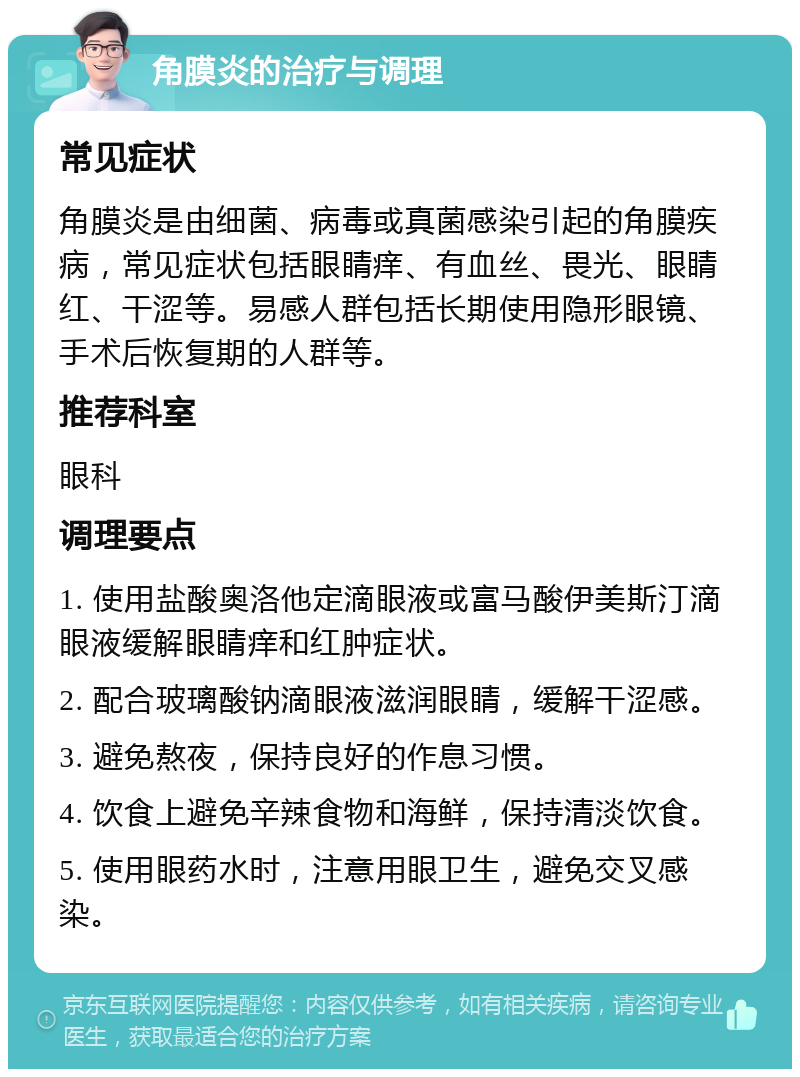 角膜炎的治疗与调理 常见症状 角膜炎是由细菌、病毒或真菌感染引起的角膜疾病，常见症状包括眼睛痒、有血丝、畏光、眼睛红、干涩等。易感人群包括长期使用隐形眼镜、手术后恢复期的人群等。 推荐科室 眼科 调理要点 1. 使用盐酸奥洛他定滴眼液或富马酸伊美斯汀滴眼液缓解眼睛痒和红肿症状。 2. 配合玻璃酸钠滴眼液滋润眼睛，缓解干涩感。 3. 避免熬夜，保持良好的作息习惯。 4. 饮食上避免辛辣食物和海鲜，保持清淡饮食。 5. 使用眼药水时，注意用眼卫生，避免交叉感染。