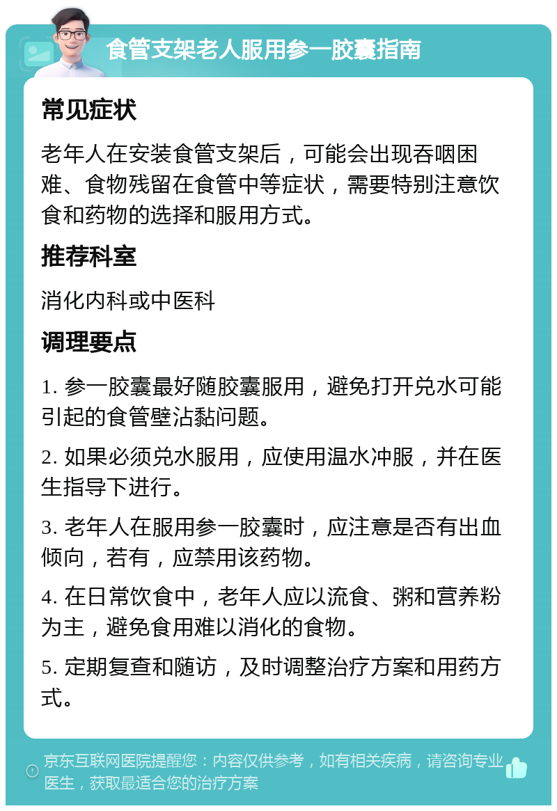 食管支架老人服用参一胶囊指南 常见症状 老年人在安装食管支架后，可能会出现吞咽困难、食物残留在食管中等症状，需要特别注意饮食和药物的选择和服用方式。 推荐科室 消化内科或中医科 调理要点 1. 参一胶囊最好随胶囊服用，避免打开兑水可能引起的食管壁沾黏问题。 2. 如果必须兑水服用，应使用温水冲服，并在医生指导下进行。 3. 老年人在服用参一胶囊时，应注意是否有出血倾向，若有，应禁用该药物。 4. 在日常饮食中，老年人应以流食、粥和营养粉为主，避免食用难以消化的食物。 5. 定期复查和随访，及时调整治疗方案和用药方式。