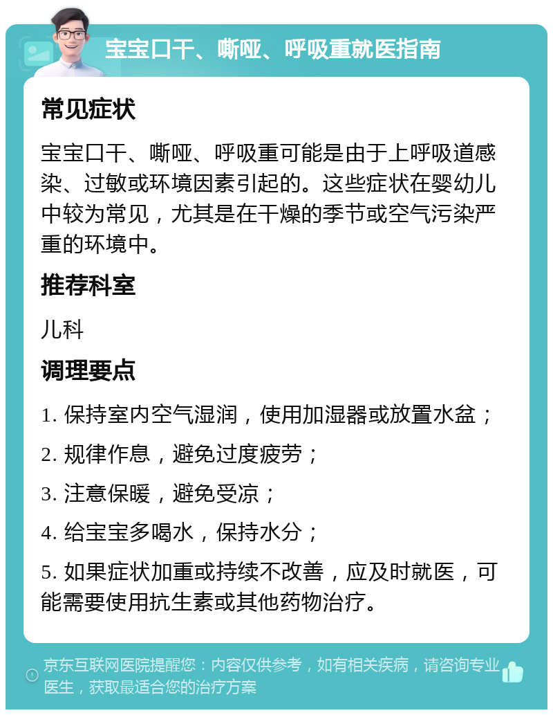 宝宝口干、嘶哑、呼吸重就医指南 常见症状 宝宝口干、嘶哑、呼吸重可能是由于上呼吸道感染、过敏或环境因素引起的。这些症状在婴幼儿中较为常见，尤其是在干燥的季节或空气污染严重的环境中。 推荐科室 儿科 调理要点 1. 保持室内空气湿润，使用加湿器或放置水盆； 2. 规律作息，避免过度疲劳； 3. 注意保暖，避免受凉； 4. 给宝宝多喝水，保持水分； 5. 如果症状加重或持续不改善，应及时就医，可能需要使用抗生素或其他药物治疗。