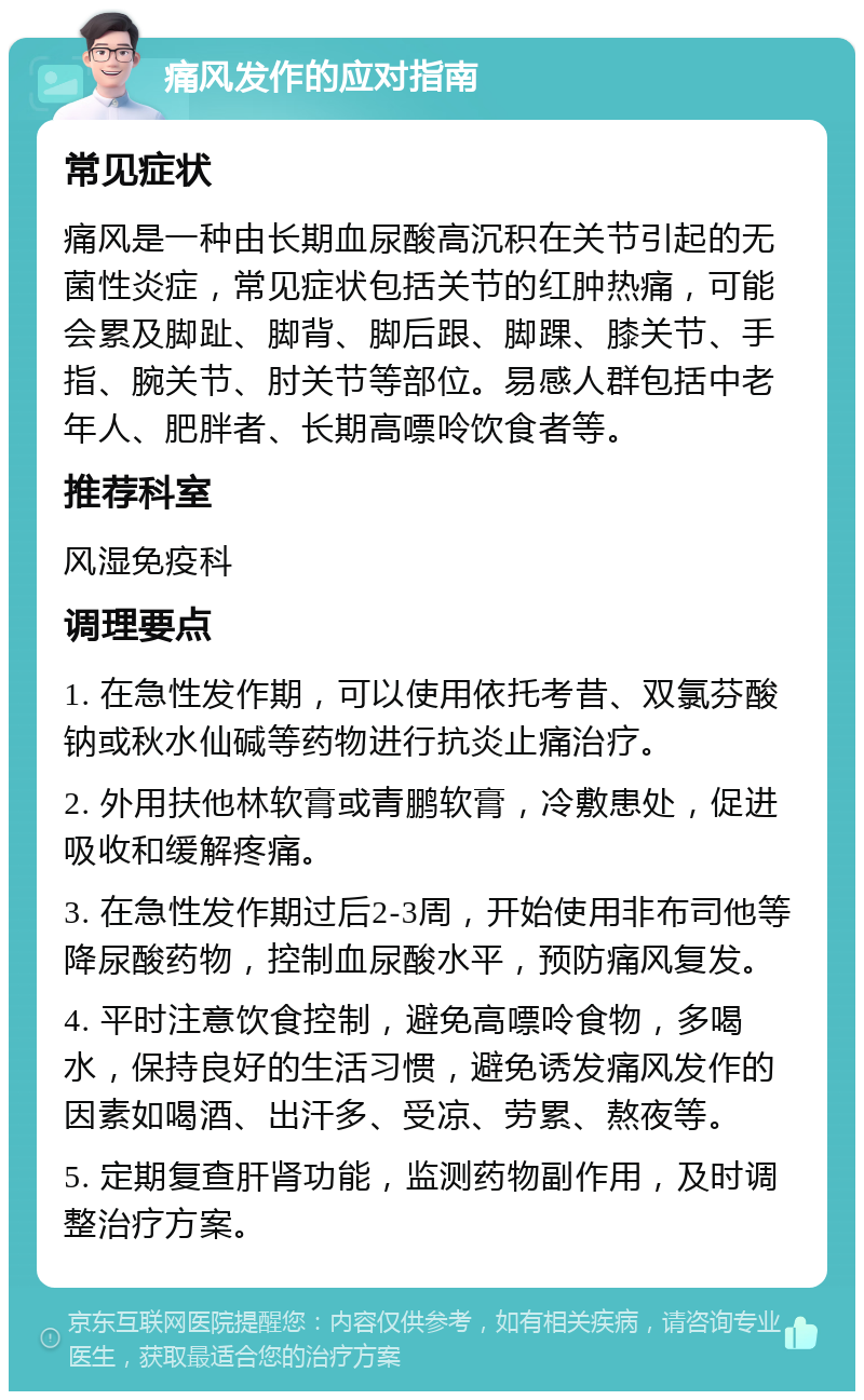 痛风发作的应对指南 常见症状 痛风是一种由长期血尿酸高沉积在关节引起的无菌性炎症，常见症状包括关节的红肿热痛，可能会累及脚趾、脚背、脚后跟、脚踝、膝关节、手指、腕关节、肘关节等部位。易感人群包括中老年人、肥胖者、长期高嘌呤饮食者等。 推荐科室 风湿免疫科 调理要点 1. 在急性发作期，可以使用依托考昔、双氯芬酸钠或秋水仙碱等药物进行抗炎止痛治疗。 2. 外用扶他林软膏或青鹏软膏，冷敷患处，促进吸收和缓解疼痛。 3. 在急性发作期过后2-3周，开始使用非布司他等降尿酸药物，控制血尿酸水平，预防痛风复发。 4. 平时注意饮食控制，避免高嘌呤食物，多喝水，保持良好的生活习惯，避免诱发痛风发作的因素如喝酒、出汗多、受凉、劳累、熬夜等。 5. 定期复查肝肾功能，监测药物副作用，及时调整治疗方案。