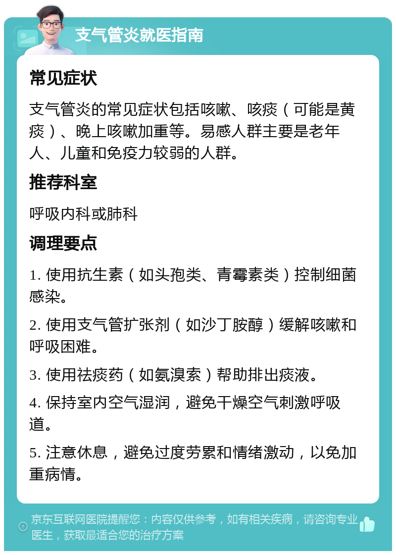 支气管炎就医指南 常见症状 支气管炎的常见症状包括咳嗽、咳痰（可能是黄痰）、晚上咳嗽加重等。易感人群主要是老年人、儿童和免疫力较弱的人群。 推荐科室 呼吸内科或肺科 调理要点 1. 使用抗生素（如头孢类、青霉素类）控制细菌感染。 2. 使用支气管扩张剂（如沙丁胺醇）缓解咳嗽和呼吸困难。 3. 使用祛痰药（如氨溴索）帮助排出痰液。 4. 保持室内空气湿润，避免干燥空气刺激呼吸道。 5. 注意休息，避免过度劳累和情绪激动，以免加重病情。