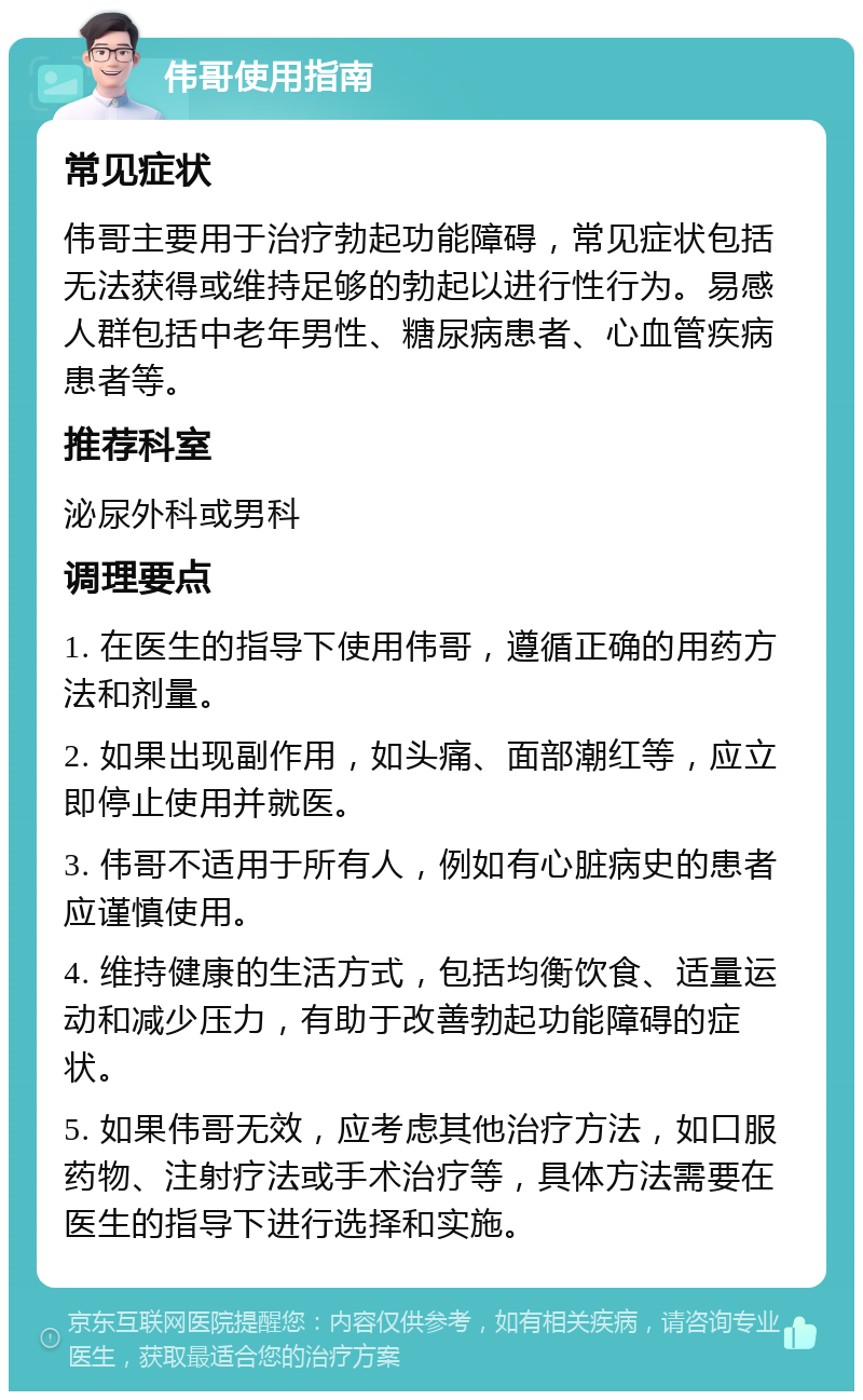 伟哥使用指南 常见症状 伟哥主要用于治疗勃起功能障碍，常见症状包括无法获得或维持足够的勃起以进行性行为。易感人群包括中老年男性、糖尿病患者、心血管疾病患者等。 推荐科室 泌尿外科或男科 调理要点 1. 在医生的指导下使用伟哥，遵循正确的用药方法和剂量。 2. 如果出现副作用，如头痛、面部潮红等，应立即停止使用并就医。 3. 伟哥不适用于所有人，例如有心脏病史的患者应谨慎使用。 4. 维持健康的生活方式，包括均衡饮食、适量运动和减少压力，有助于改善勃起功能障碍的症状。 5. 如果伟哥无效，应考虑其他治疗方法，如口服药物、注射疗法或手术治疗等，具体方法需要在医生的指导下进行选择和实施。