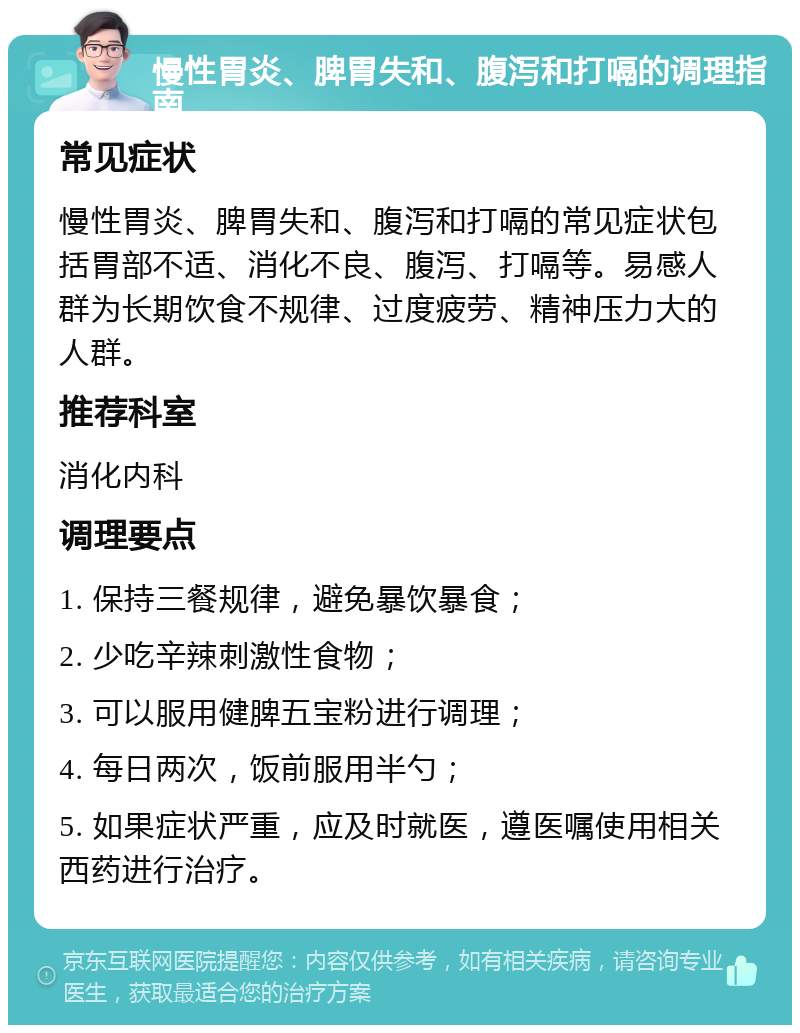 慢性胃炎、脾胃失和、腹泻和打嗝的调理指南 常见症状 慢性胃炎、脾胃失和、腹泻和打嗝的常见症状包括胃部不适、消化不良、腹泻、打嗝等。易感人群为长期饮食不规律、过度疲劳、精神压力大的人群。 推荐科室 消化内科 调理要点 1. 保持三餐规律，避免暴饮暴食； 2. 少吃辛辣刺激性食物； 3. 可以服用健脾五宝粉进行调理； 4. 每日两次，饭前服用半勺； 5. 如果症状严重，应及时就医，遵医嘱使用相关西药进行治疗。