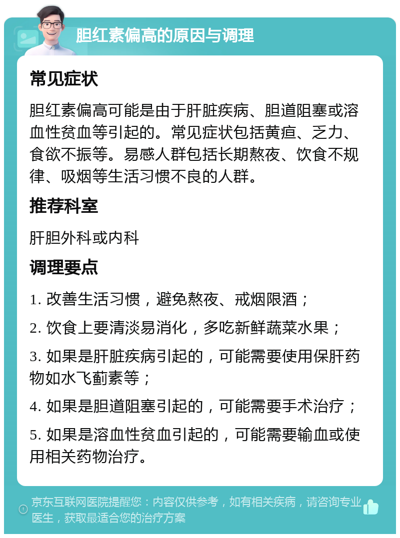 胆红素偏高的原因与调理 常见症状 胆红素偏高可能是由于肝脏疾病、胆道阻塞或溶血性贫血等引起的。常见症状包括黄疸、乏力、食欲不振等。易感人群包括长期熬夜、饮食不规律、吸烟等生活习惯不良的人群。 推荐科室 肝胆外科或内科 调理要点 1. 改善生活习惯，避免熬夜、戒烟限酒； 2. 饮食上要清淡易消化，多吃新鲜蔬菜水果； 3. 如果是肝脏疾病引起的，可能需要使用保肝药物如水飞蓟素等； 4. 如果是胆道阻塞引起的，可能需要手术治疗； 5. 如果是溶血性贫血引起的，可能需要输血或使用相关药物治疗。