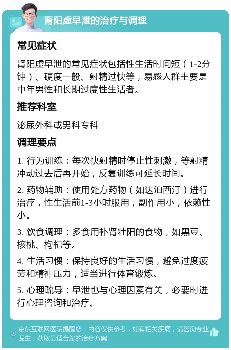 肾阳虚早泄的治疗与调理 常见症状 肾阳虚早泄的常见症状包括性生活时间短（1-2分钟）、硬度一般、射精过快等，易感人群主要是中年男性和长期过度性生活者。 推荐科室 泌尿外科或男科专科 调理要点 1. 行为训练：每次快射精时停止性刺激，等射精冲动过去后再开始，反复训练可延长时间。 2. 药物辅助：使用处方药物（如达泊西汀）进行治疗，性生活前1-3小时服用，副作用小，依赖性小。 3. 饮食调理：多食用补肾壮阳的食物，如黑豆、核桃、枸杞等。 4. 生活习惯：保持良好的生活习惯，避免过度疲劳和精神压力，适当进行体育锻炼。 5. 心理疏导：早泄也与心理因素有关，必要时进行心理咨询和治疗。