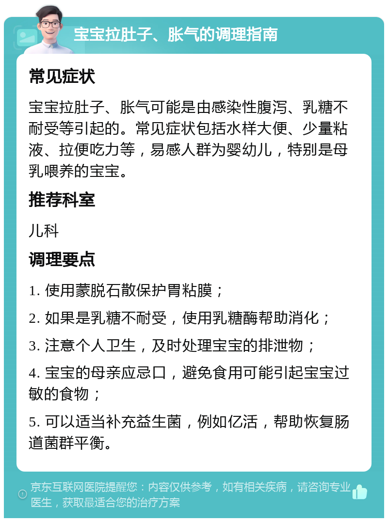 宝宝拉肚子、胀气的调理指南 常见症状 宝宝拉肚子、胀气可能是由感染性腹泻、乳糖不耐受等引起的。常见症状包括水样大便、少量粘液、拉便吃力等，易感人群为婴幼儿，特别是母乳喂养的宝宝。 推荐科室 儿科 调理要点 1. 使用蒙脱石散保护胃粘膜； 2. 如果是乳糖不耐受，使用乳糖酶帮助消化； 3. 注意个人卫生，及时处理宝宝的排泄物； 4. 宝宝的母亲应忌口，避免食用可能引起宝宝过敏的食物； 5. 可以适当补充益生菌，例如亿活，帮助恢复肠道菌群平衡。