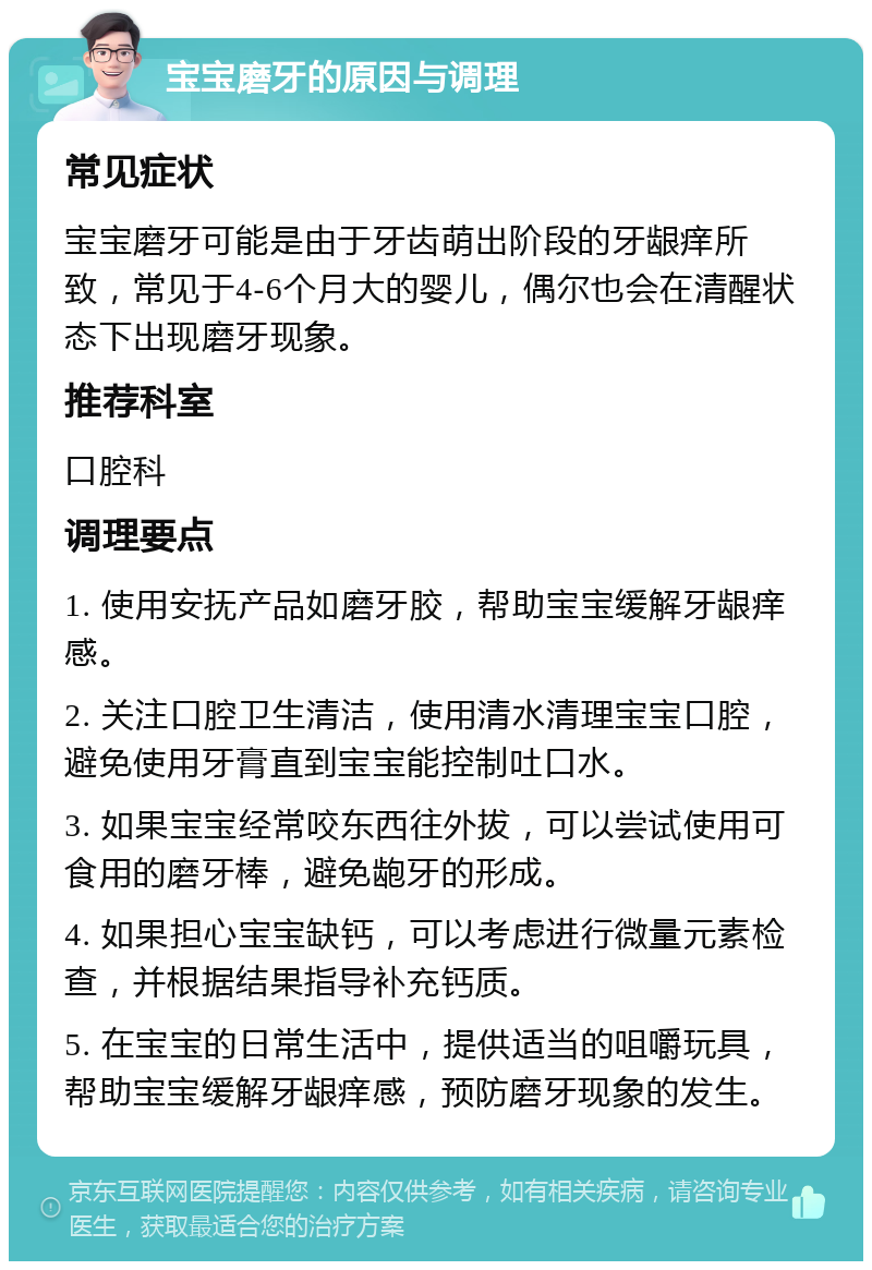 宝宝磨牙的原因与调理 常见症状 宝宝磨牙可能是由于牙齿萌出阶段的牙龈痒所致，常见于4-6个月大的婴儿，偶尔也会在清醒状态下出现磨牙现象。 推荐科室 口腔科 调理要点 1. 使用安抚产品如磨牙胶，帮助宝宝缓解牙龈痒感。 2. 关注口腔卫生清洁，使用清水清理宝宝口腔，避免使用牙膏直到宝宝能控制吐口水。 3. 如果宝宝经常咬东西往外拔，可以尝试使用可食用的磨牙棒，避免龅牙的形成。 4. 如果担心宝宝缺钙，可以考虑进行微量元素检查，并根据结果指导补充钙质。 5. 在宝宝的日常生活中，提供适当的咀嚼玩具，帮助宝宝缓解牙龈痒感，预防磨牙现象的发生。