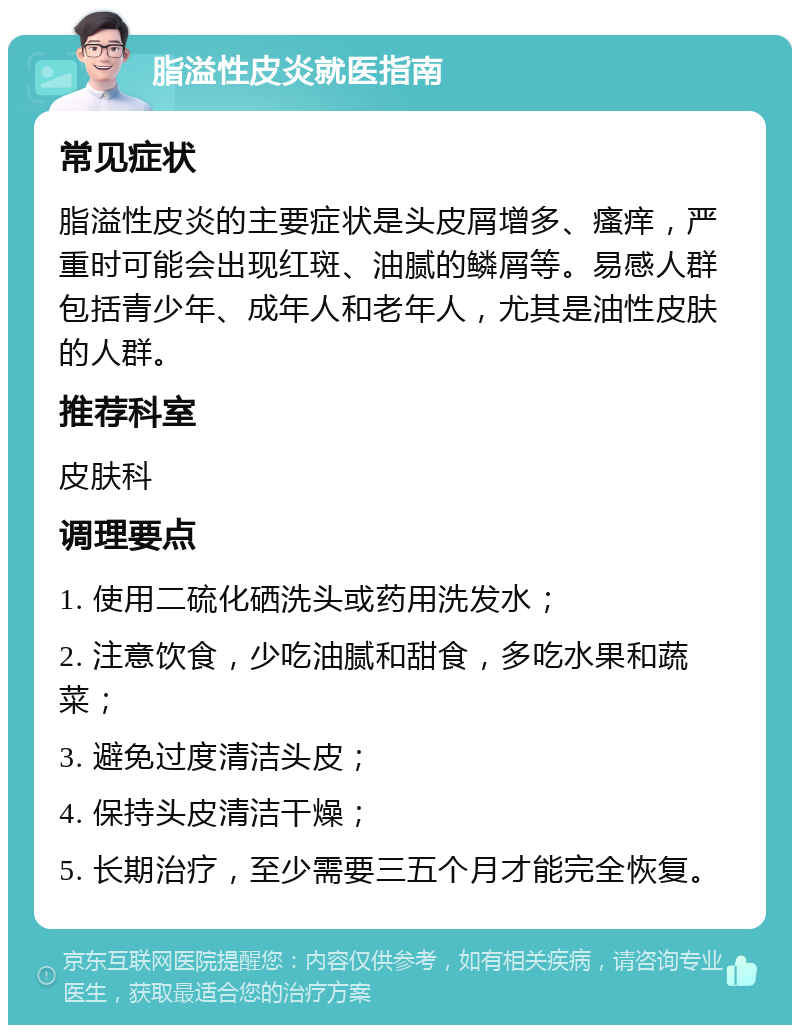 脂溢性皮炎就医指南 常见症状 脂溢性皮炎的主要症状是头皮屑增多、瘙痒，严重时可能会出现红斑、油腻的鳞屑等。易感人群包括青少年、成年人和老年人，尤其是油性皮肤的人群。 推荐科室 皮肤科 调理要点 1. 使用二硫化硒洗头或药用洗发水； 2. 注意饮食，少吃油腻和甜食，多吃水果和蔬菜； 3. 避免过度清洁头皮； 4. 保持头皮清洁干燥； 5. 长期治疗，至少需要三五个月才能完全恢复。