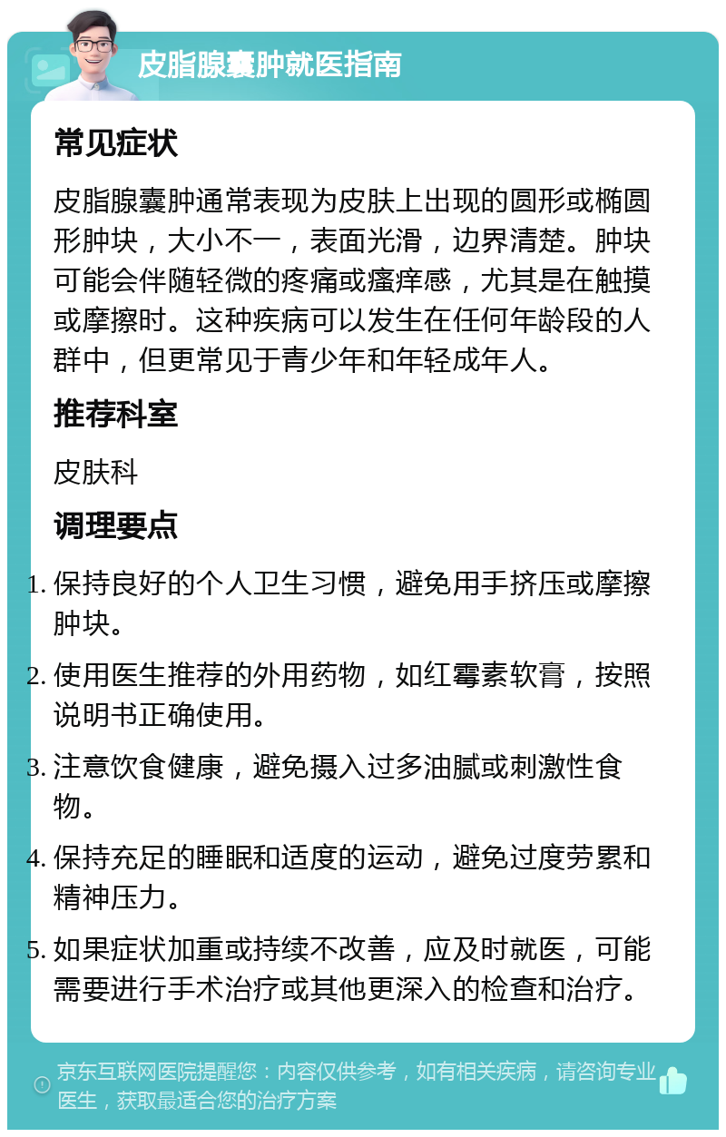 皮脂腺囊肿就医指南 常见症状 皮脂腺囊肿通常表现为皮肤上出现的圆形或椭圆形肿块，大小不一，表面光滑，边界清楚。肿块可能会伴随轻微的疼痛或瘙痒感，尤其是在触摸或摩擦时。这种疾病可以发生在任何年龄段的人群中，但更常见于青少年和年轻成年人。 推荐科室 皮肤科 调理要点 保持良好的个人卫生习惯，避免用手挤压或摩擦肿块。 使用医生推荐的外用药物，如红霉素软膏，按照说明书正确使用。 注意饮食健康，避免摄入过多油腻或刺激性食物。 保持充足的睡眠和适度的运动，避免过度劳累和精神压力。 如果症状加重或持续不改善，应及时就医，可能需要进行手术治疗或其他更深入的检查和治疗。