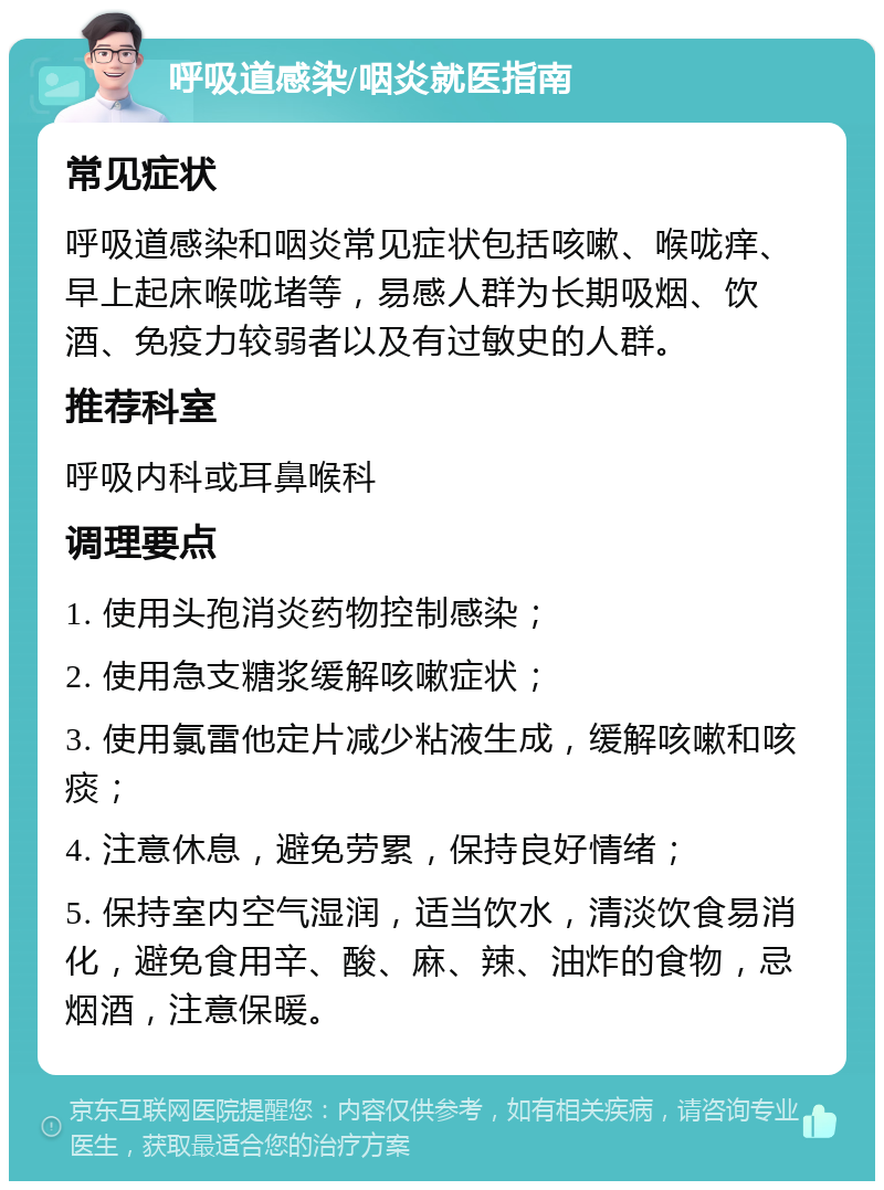 呼吸道感染/咽炎就医指南 常见症状 呼吸道感染和咽炎常见症状包括咳嗽、喉咙痒、早上起床喉咙堵等，易感人群为长期吸烟、饮酒、免疫力较弱者以及有过敏史的人群。 推荐科室 呼吸内科或耳鼻喉科 调理要点 1. 使用头孢消炎药物控制感染； 2. 使用急支糖浆缓解咳嗽症状； 3. 使用氯雷他定片减少粘液生成，缓解咳嗽和咳痰； 4. 注意休息，避免劳累，保持良好情绪； 5. 保持室内空气湿润，适当饮水，清淡饮食易消化，避免食用辛、酸、麻、辣、油炸的食物，忌烟酒，注意保暖。