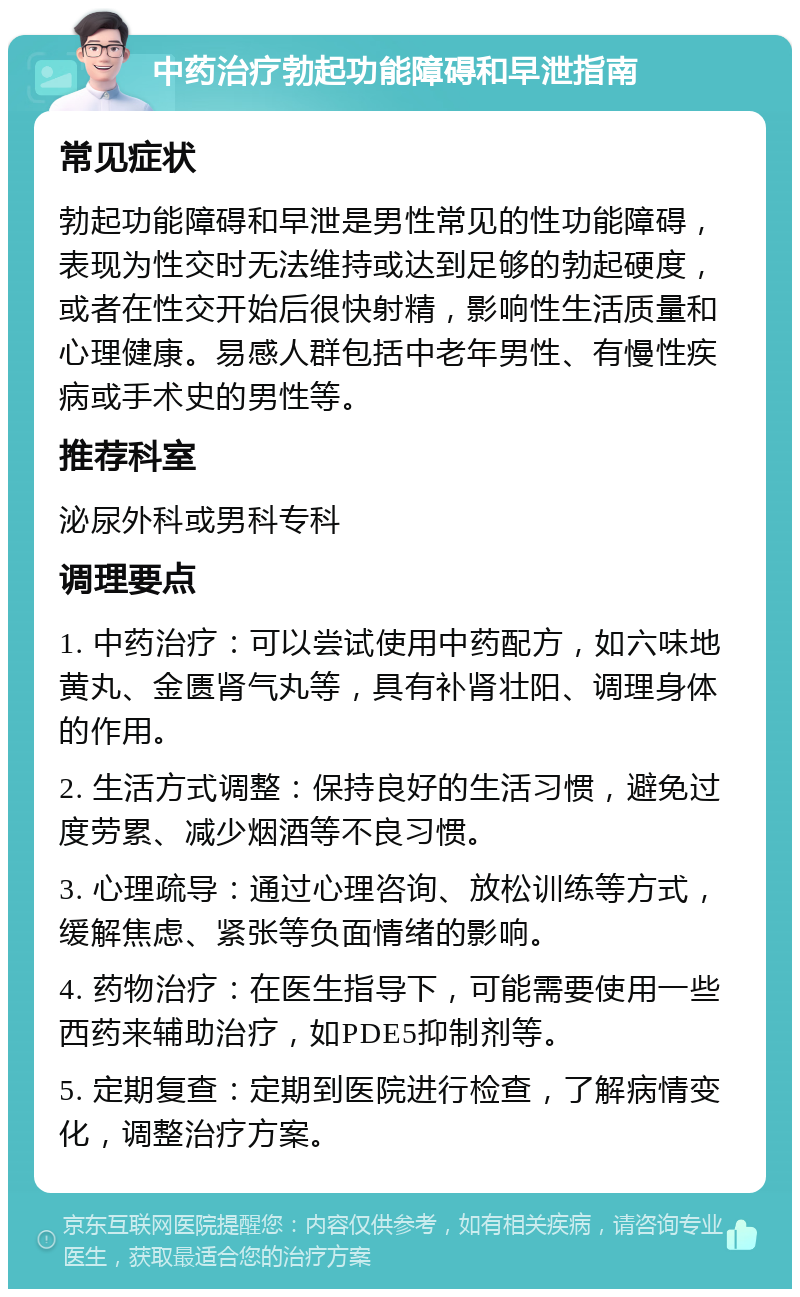 中药治疗勃起功能障碍和早泄指南 常见症状 勃起功能障碍和早泄是男性常见的性功能障碍，表现为性交时无法维持或达到足够的勃起硬度，或者在性交开始后很快射精，影响性生活质量和心理健康。易感人群包括中老年男性、有慢性疾病或手术史的男性等。 推荐科室 泌尿外科或男科专科 调理要点 1. 中药治疗：可以尝试使用中药配方，如六味地黄丸、金匮肾气丸等，具有补肾壮阳、调理身体的作用。 2. 生活方式调整：保持良好的生活习惯，避免过度劳累、减少烟酒等不良习惯。 3. 心理疏导：通过心理咨询、放松训练等方式，缓解焦虑、紧张等负面情绪的影响。 4. 药物治疗：在医生指导下，可能需要使用一些西药来辅助治疗，如PDE5抑制剂等。 5. 定期复查：定期到医院进行检查，了解病情变化，调整治疗方案。