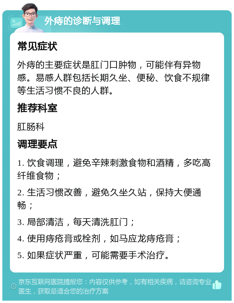 外痔的诊断与调理 常见症状 外痔的主要症状是肛门口肿物，可能伴有异物感。易感人群包括长期久坐、便秘、饮食不规律等生活习惯不良的人群。 推荐科室 肛肠科 调理要点 1. 饮食调理，避免辛辣刺激食物和酒精，多吃高纤维食物； 2. 生活习惯改善，避免久坐久站，保持大便通畅； 3. 局部清洁，每天清洗肛门； 4. 使用痔疮膏或栓剂，如马应龙痔疮膏； 5. 如果症状严重，可能需要手术治疗。