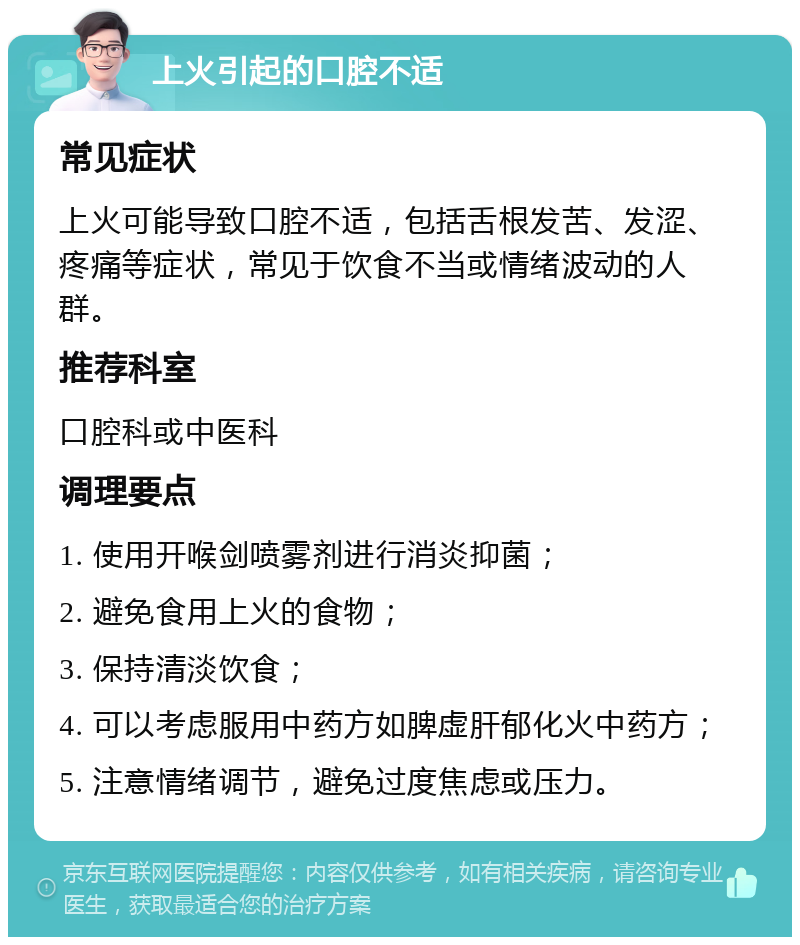 上火引起的口腔不适 常见症状 上火可能导致口腔不适，包括舌根发苦、发涩、疼痛等症状，常见于饮食不当或情绪波动的人群。 推荐科室 口腔科或中医科 调理要点 1. 使用开喉剑喷雾剂进行消炎抑菌； 2. 避免食用上火的食物； 3. 保持清淡饮食； 4. 可以考虑服用中药方如脾虚肝郁化火中药方； 5. 注意情绪调节，避免过度焦虑或压力。