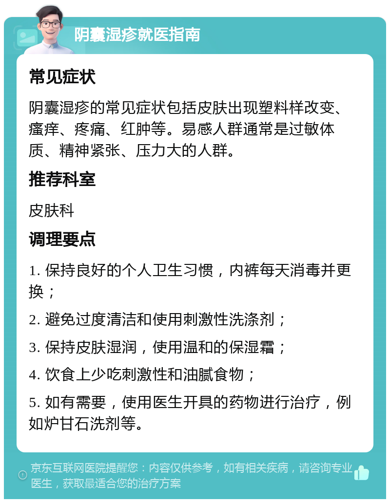 阴囊湿疹就医指南 常见症状 阴囊湿疹的常见症状包括皮肤出现塑料样改变、瘙痒、疼痛、红肿等。易感人群通常是过敏体质、精神紧张、压力大的人群。 推荐科室 皮肤科 调理要点 1. 保持良好的个人卫生习惯，内裤每天消毒并更换； 2. 避免过度清洁和使用刺激性洗涤剂； 3. 保持皮肤湿润，使用温和的保湿霜； 4. 饮食上少吃刺激性和油腻食物； 5. 如有需要，使用医生开具的药物进行治疗，例如炉甘石洗剂等。