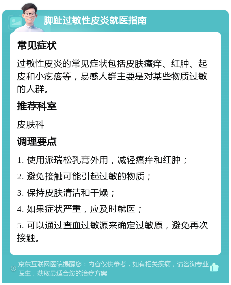 脚趾过敏性皮炎就医指南 常见症状 过敏性皮炎的常见症状包括皮肤瘙痒、红肿、起皮和小疙瘩等，易感人群主要是对某些物质过敏的人群。 推荐科室 皮肤科 调理要点 1. 使用派瑞松乳膏外用，减轻瘙痒和红肿； 2. 避免接触可能引起过敏的物质； 3. 保持皮肤清洁和干燥； 4. 如果症状严重，应及时就医； 5. 可以通过查血过敏源来确定过敏原，避免再次接触。