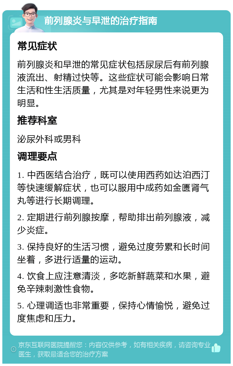 前列腺炎与早泄的治疗指南 常见症状 前列腺炎和早泄的常见症状包括尿尿后有前列腺液流出、射精过快等。这些症状可能会影响日常生活和性生活质量，尤其是对年轻男性来说更为明显。 推荐科室 泌尿外科或男科 调理要点 1. 中西医结合治疗，既可以使用西药如达泊西汀等快速缓解症状，也可以服用中成药如金匮肾气丸等进行长期调理。 2. 定期进行前列腺按摩，帮助排出前列腺液，减少炎症。 3. 保持良好的生活习惯，避免过度劳累和长时间坐着，多进行适量的运动。 4. 饮食上应注意清淡，多吃新鲜蔬菜和水果，避免辛辣刺激性食物。 5. 心理调适也非常重要，保持心情愉悦，避免过度焦虑和压力。