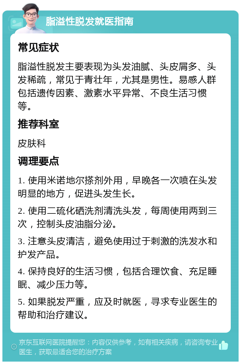 脂溢性脱发就医指南 常见症状 脂溢性脱发主要表现为头发油腻、头皮屑多、头发稀疏，常见于青壮年，尤其是男性。易感人群包括遗传因素、激素水平异常、不良生活习惯等。 推荐科室 皮肤科 调理要点 1. 使用米诺地尔搽剂外用，早晚各一次喷在头发明显的地方，促进头发生长。 2. 使用二硫化硒洗剂清洗头发，每周使用两到三次，控制头皮油脂分泌。 3. 注意头皮清洁，避免使用过于刺激的洗发水和护发产品。 4. 保持良好的生活习惯，包括合理饮食、充足睡眠、减少压力等。 5. 如果脱发严重，应及时就医，寻求专业医生的帮助和治疗建议。