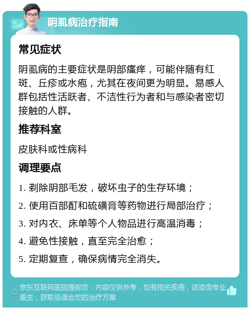 阴虱病治疗指南 常见症状 阴虱病的主要症状是阴部瘙痒，可能伴随有红斑、丘疹或水疱，尤其在夜间更为明显。易感人群包括性活跃者、不洁性行为者和与感染者密切接触的人群。 推荐科室 皮肤科或性病科 调理要点 1. 剃除阴部毛发，破坏虫子的生存环境； 2. 使用百部酊和硫磺膏等药物进行局部治疗； 3. 对内衣、床单等个人物品进行高温消毒； 4. 避免性接触，直至完全治愈； 5. 定期复查，确保病情完全消失。