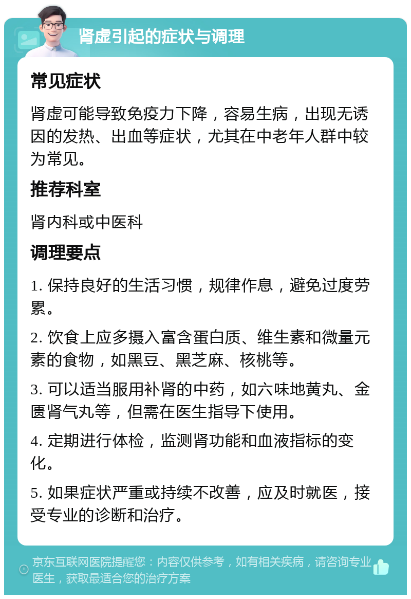 肾虚引起的症状与调理 常见症状 肾虚可能导致免疫力下降，容易生病，出现无诱因的发热、出血等症状，尤其在中老年人群中较为常见。 推荐科室 肾内科或中医科 调理要点 1. 保持良好的生活习惯，规律作息，避免过度劳累。 2. 饮食上应多摄入富含蛋白质、维生素和微量元素的食物，如黑豆、黑芝麻、核桃等。 3. 可以适当服用补肾的中药，如六味地黄丸、金匮肾气丸等，但需在医生指导下使用。 4. 定期进行体检，监测肾功能和血液指标的变化。 5. 如果症状严重或持续不改善，应及时就医，接受专业的诊断和治疗。