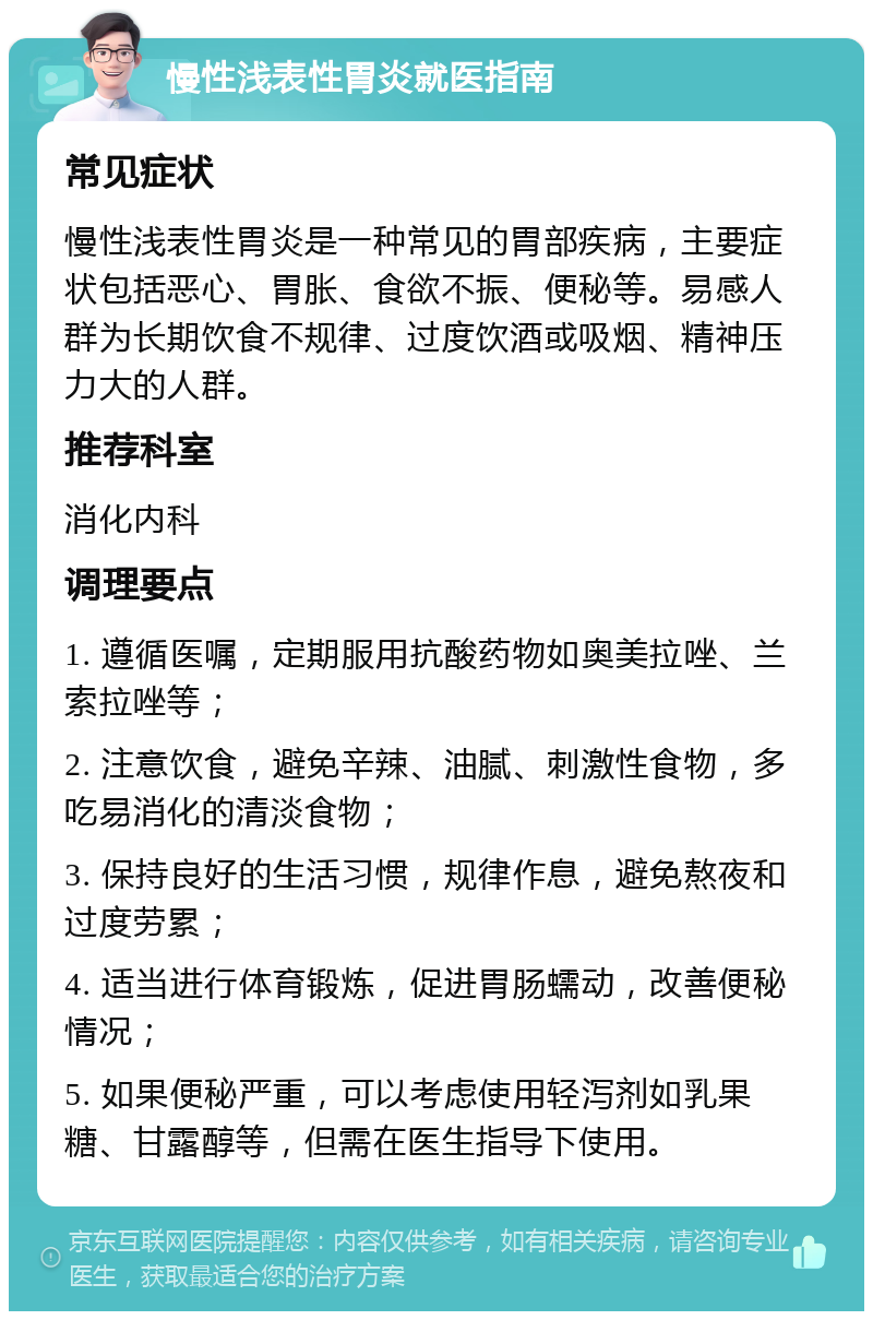 慢性浅表性胃炎就医指南 常见症状 慢性浅表性胃炎是一种常见的胃部疾病，主要症状包括恶心、胃胀、食欲不振、便秘等。易感人群为长期饮食不规律、过度饮酒或吸烟、精神压力大的人群。 推荐科室 消化内科 调理要点 1. 遵循医嘱，定期服用抗酸药物如奥美拉唑、兰索拉唑等； 2. 注意饮食，避免辛辣、油腻、刺激性食物，多吃易消化的清淡食物； 3. 保持良好的生活习惯，规律作息，避免熬夜和过度劳累； 4. 适当进行体育锻炼，促进胃肠蠕动，改善便秘情况； 5. 如果便秘严重，可以考虑使用轻泻剂如乳果糖、甘露醇等，但需在医生指导下使用。