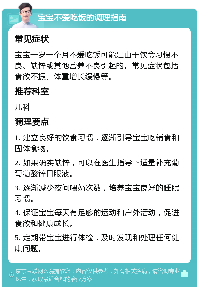 宝宝不爱吃饭的调理指南 常见症状 宝宝一岁一个月不爱吃饭可能是由于饮食习惯不良、缺锌或其他营养不良引起的。常见症状包括食欲不振、体重增长缓慢等。 推荐科室 儿科 调理要点 1. 建立良好的饮食习惯，逐渐引导宝宝吃辅食和固体食物。 2. 如果确实缺锌，可以在医生指导下适量补充葡萄糖酸锌口服液。 3. 逐渐减少夜间喂奶次数，培养宝宝良好的睡眠习惯。 4. 保证宝宝每天有足够的运动和户外活动，促进食欲和健康成长。 5. 定期带宝宝进行体检，及时发现和处理任何健康问题。