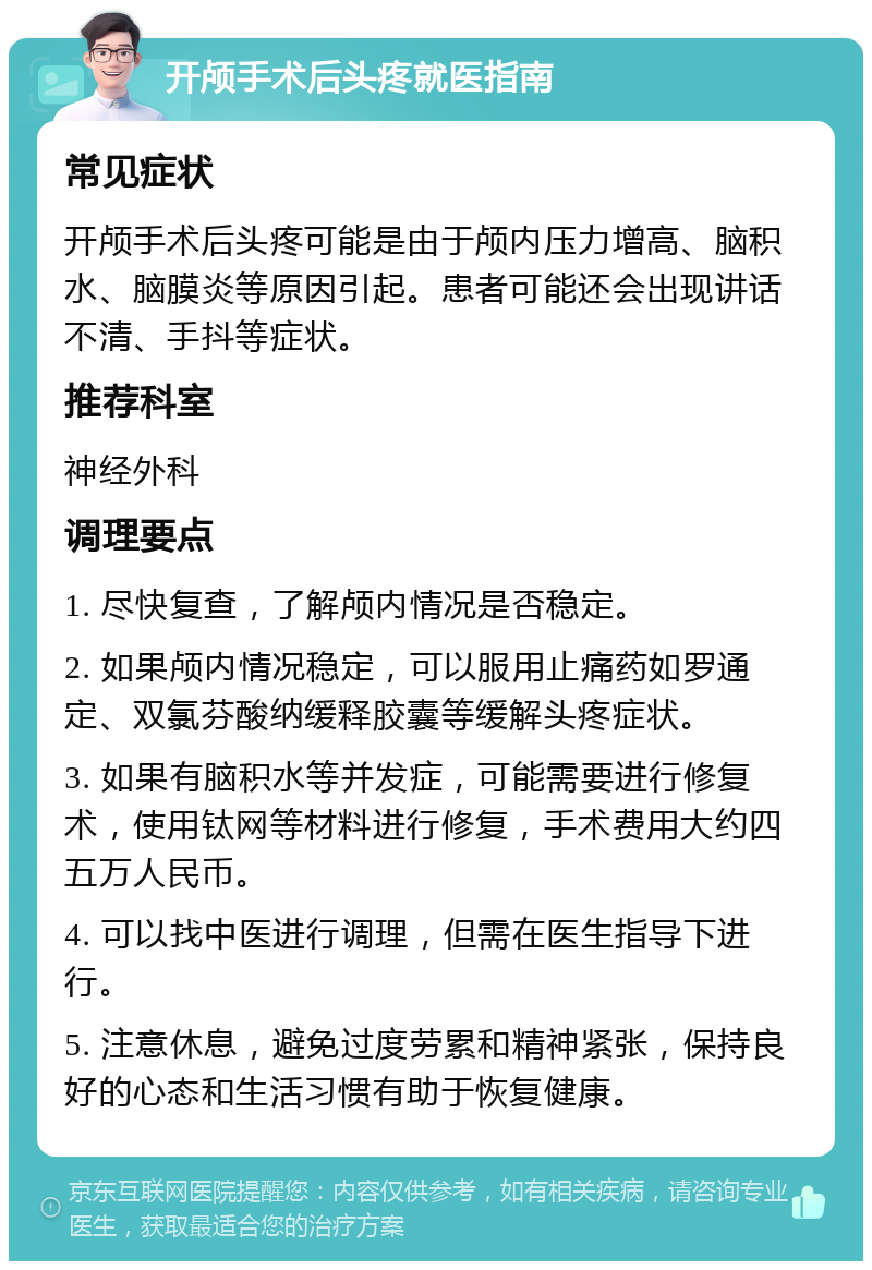 开颅手术后头疼就医指南 常见症状 开颅手术后头疼可能是由于颅内压力增高、脑积水、脑膜炎等原因引起。患者可能还会出现讲话不清、手抖等症状。 推荐科室 神经外科 调理要点 1. 尽快复查，了解颅内情况是否稳定。 2. 如果颅内情况稳定，可以服用止痛药如罗通定、双氯芬酸纳缓释胶囊等缓解头疼症状。 3. 如果有脑积水等并发症，可能需要进行修复术，使用钛网等材料进行修复，手术费用大约四五万人民币。 4. 可以找中医进行调理，但需在医生指导下进行。 5. 注意休息，避免过度劳累和精神紧张，保持良好的心态和生活习惯有助于恢复健康。